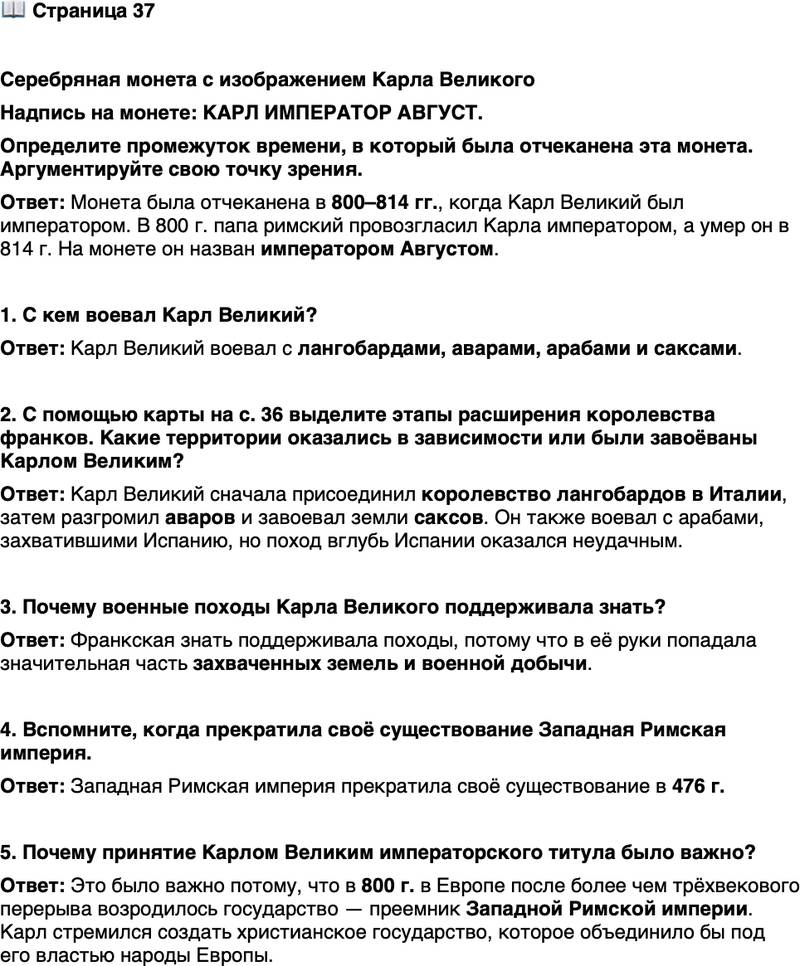 <p>Стр. 37</p>
<p>Серебряная монета с изображением Карла Великого<br />Надпись на монете: КАРЛ ИМПЕРАТОР АВГУСТ.<br />Определите промежуток времени, в который была отчеканена эта монета. Аргументируйте свою точку зрения.</p>
<p>1. С кем воевал Карл Великий?</p>
<p>2. С помощью карты на с. 36 выделите этапы расширения королевства франков. Какие территории оказались в зависимости или были завоёваны Карлом Великим?</p>
<p>3. Почему военные походы Карла Великого поддерживала знать?</p>
<p>4. Вспомните, когда прекратила своё существование Западная Римская империя.</p>
<p>5. Почему принятие Карлом Великим императорского титула было важно?</p>