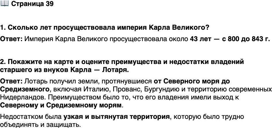 <p>Стр. 39</p>
<p>1. Сколько лет просуществовала империя Карла Великого?</p>
<p>2. Покажите на карте и оцените преимущества и недостатки владений старшего из внуков Карла &mdash; Лотаря.</p>