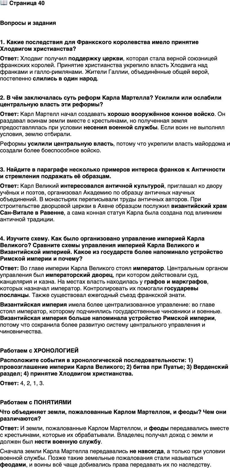<p>Стр. 40</p>
<p>Вопросы и задания</p>
<p>1. Какие последствия для Франкского королевства имело принятие Хлодвигом христианства?</p>
<p>2. В чём заключалась суть реформ Карла Мартелла? Усилили или ослабили центральную власть эти реформы?</p>
<p>3. Найдите в параграфе несколько примеров интереса франков к Античности и стремления подражать её образцам.</p>
<p>4. Изучите схему. Как было организовано управление империей Карла Великого? Сравните схемы управления империей Карла Великого и Византийской империей. Какое из государств более напоминало устройство Римской империи и почему?</p>
<p>Работаем с ХРОНОЛОГИЕЙ<br />Расположите события в хронологической последовательности: 1) провозглашение империи Карла Великого; 2) битва при Пуатье; 3) Верденский раздел; 4) принятие Хлодвигом христианства.</p>
<p>Работаем с ПОНЯТИЯМИ<br />Что объединяет земли, пожалованные Карлом Мартеллом, и феоды? Чем они различаются?</p>