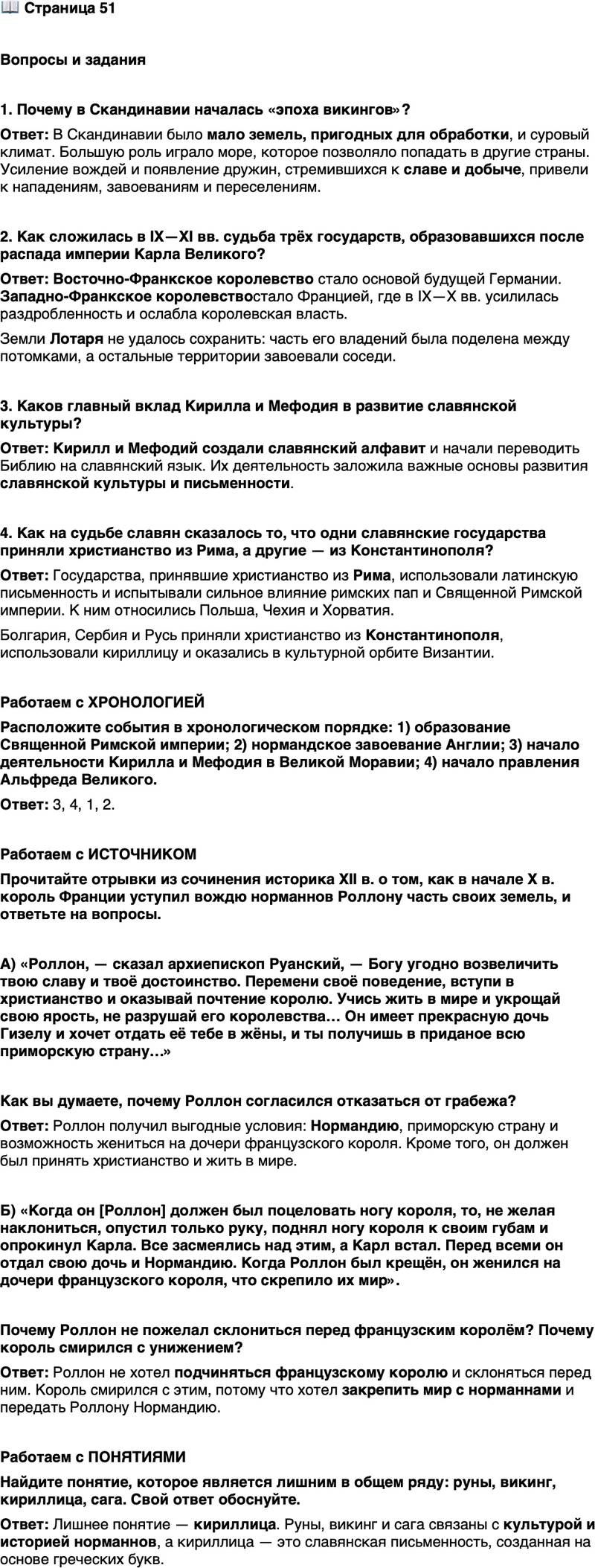 <p>Стр. 51</p>
<p>Вопросы и задания</p>
<p>1. Почему в Скандинавии началась &laquo;эпоха викингов&raquo;?</p>
<p>2. Как сложилась в IX&mdash;XI вв. судьба трёх государств, образовавшихся после распада империи Карла Великого?</p>
<p>3. Каков главный вклад Кирилла и Мефодия в развитие славянской культуры?</p>
<p>4. Как на судьбе славян сказалось то, что одни славянские государства приняли христианство из Рима, а другие &mdash; из Константинополя?</p>
<p>Работаем с ХРОНОЛОГИЕЙ<br />Расположите события в хронологическом порядке: 1) образование Священной Римской империи; 2) нормандское завоевание Англии; 3) начало деятельности Кирилла и Мефодия в Великой Моравии; 4) начало правления Альфреда Великого.</p>
<p>Работаем с ИСТОЧНИКОМ<br />Прочитайте отрывки из сочинения историка XII в. о том, как в начале X в. король Франции уступил вождю норманнов Роллону часть своих земель, и ответьте на вопросы.<br />А) &laquo;Роллон, &mdash; сказал архиепископ Руанский, &mdash; Богу угодно возвеличить твою славу и твоё достоинство. Перемени своё поведение, вступи в христианство и оказывай почтение королю. Учись жить в мире и укрощай свою ярость, не разрушай его королевства&hellip; Он имеет прекрасную дочь Гизелу и хочет отдать её тебе в жёны, и ты получишь в приданое всю приморскую страну&hellip;&raquo;</p>
<p>Как вы думаете, почему Роллон согласился отказаться от грабежа?</p>
<p>Б) &laquo;Когда он [Роллон] должен был поцеловать ногу короля, то, не желая наклониться, опустил только руку, поднял ногу короля к своим губам и опрокинул Карла. Все засмеялись над этим, а Карл встал.<br />Перед всеми он отдал свою дочь и Нормандию. Когда Роллон был крещён, он женился на дочери французского короля, что скрепило их мир&raquo;.<br />Почему Роллон не пожелал склониться перед французским королём? Почему король смирился с унижением?</p>
<p>Работаем с ПОНЯТИЯМИ<br />Найдите понятие, которое является лишним в общем ряду: руны, викинг, кириллица, сага. Свой ответ обоснуйте.</p>