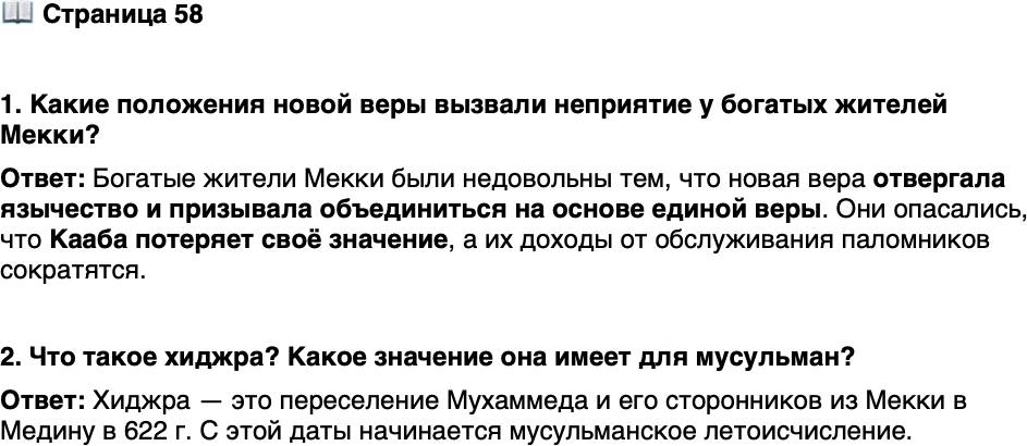 <p>Стр. 58</p>
<p>1. Какие положения новой веры вызвали неприятие у богатых жителей Мекки?</p>
<p>2. Что такое хиджра? Какое значение она имеет для мусульман?</p>