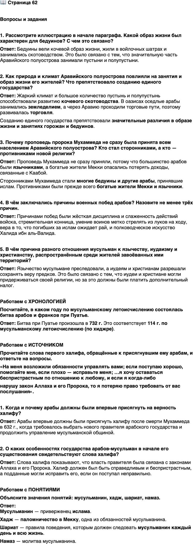 <p>Стр. 62</p>
<p>Вопросы и задания</p>
<p>1. Рассмотрите иллюстрацию в начале параграфа. Какой образ жизни был характерен для бедуинов? С чем это связано?</p>
<p>2. Как природа и климат Аравийского полуострова повлияли на занятия и образ жизни его жителей? Что препятствовало созданию единого государства?</p>
<p>3. Почему проповедь пророка Мухаммеда не сразу была принята всем населением Аравийского полуострова? Кто стал сторонниками, а кто &mdash; противниками новой религии?</p>
<p>4. В чём заключались причины военных побед арабов? Назовите не менее трёх причин.</p>
<p>5. В чём причина разного отношения мусульман к язычеству, иудаизму и христианству, распространённым среди жителей завоёванных ими территорий?</p>
<p>Работаем с ХРОНОЛОГИЕЙ<br />Посчитайте, в каком году по мусульманскому летоисчислению состоялась битва арабов и франков при Пуатье.</p>
<p>Работаем с ИСТОЧНИКОМ<br />Прочитайте слова первого халифа, обращённые к присягнувшим ему арабам, и ответьте на вопросы.<br />&laquo;На меня возложили обязанности управлять вами; если поступаю хорошо, помогайте мне, если плохо &mdash; исправьте меня; &hellip;я хочу оставаться беспристрастным по отношению к любому, и если я когда-либо<br />нарушу закон Аллаха и его Пророка, то я потеряю право требовать от вас послушания&raquo;.</p>
<p>1. Когда и почему арабы должны были впервые присягнуть на верность халифу?</p>
<p>2. О каких особенностях государства арабов-мусульман в начале его существования свидетельствуют слова халифа?</p>
<p>Работаем с ПОНЯТИЯМИ<br />Объясните значения понятий: мусульманин, хадж, шариат, намаз.</p>