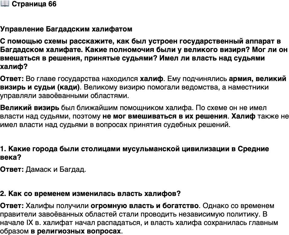<p>Стр. 66</p>
<p>Управление Багдадским халифатом<br />С помощью схемы расскажите, как был устроен государственный аппарат в Багдадском халифате. Какие полномочия были у великого визиря? Мог ли он вмешаться в решения, принятые судьями? Имел ли власть над судьями халиф?</p>
<p>1. Какие города были столицами мусульманской цивилизации в Средние века?</p>
<p>2. Как со временем изменилась власть халифов?</p>