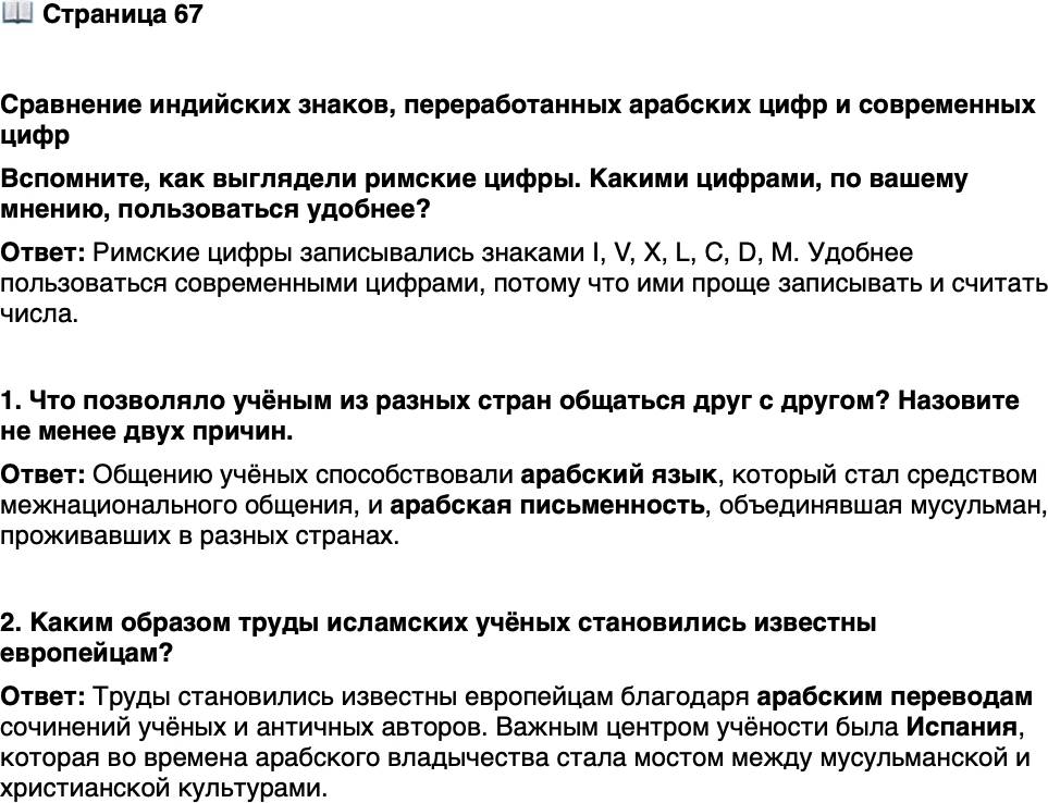 <p>Стр. 67</p>
<p>Сравнение индийских знаков, переработанных арабских цифр и современных цифр<br />Вспомните, как выглядели римские цифры. Какими цифрами, по вашему мнению, пользоваться удобнее?</p>
<p>1. Что позволяло учёным из разных стран общаться друг с другом? Назовите не менее двух причин.</p>
<p>2. Каким образом труды исламских учёных становились известны европейцам?</p>
