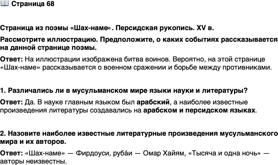 <p>Стр. 68</p>
<p>Страница из поэмы &laquo;Шах-наме&raquo;. Персидская рукопись. XV в.<br />Рассмотрите иллюстрацию. Предположите, о каких событиях рассказывается на данной странице поэмы.</p>
<p>1. Различались ли в мусульманском мире языки науки и литературы?</p>
<p>2. Назовите наиболее известные литературные произведения мусульманского мира и их авторов.</p>