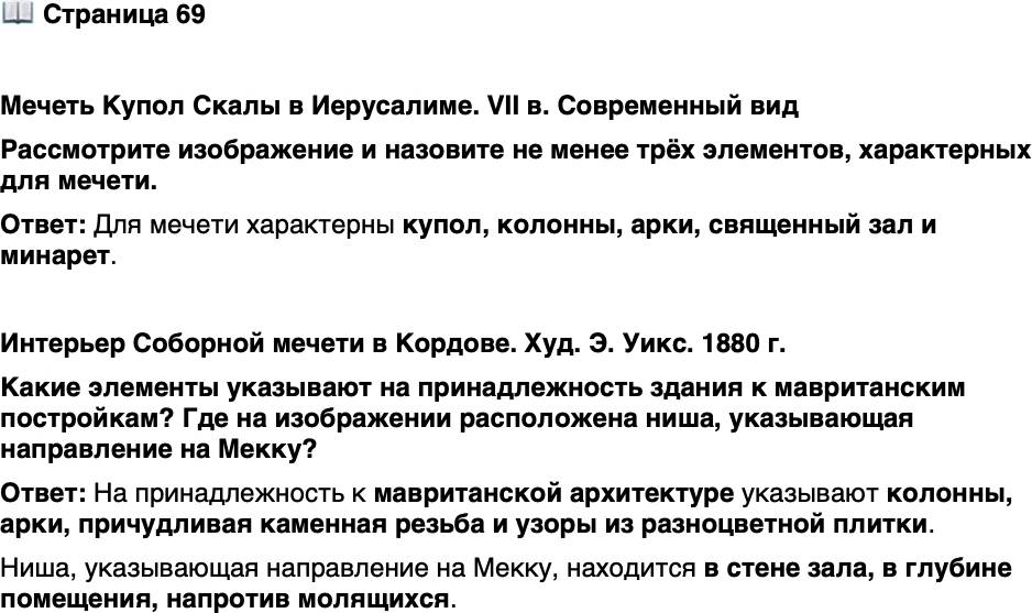 <p>Стр. 69</p>
<p>Мечеть Купол Скалы в Иерусалиме. VII в. Современный вид<br />Рассмотрите изображение и назовите не менее трёх элементов, характерных для мечети.</p>
<p>Интерьер Соборной мечети в Кордове. Худ. Э. Уикс. 1880 г.<br />Какие элементы указывают на принадлежность здания к мавританским постройкам? Где на изображении расположена ниша, указывающая направление на Мекку?</p>
