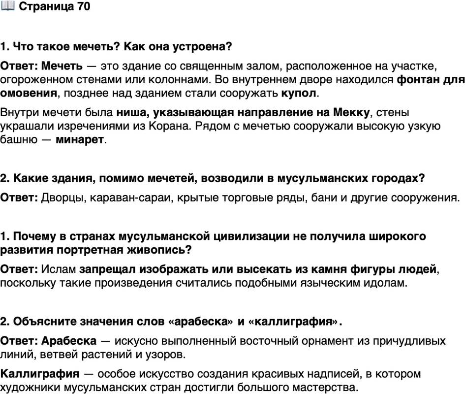 <p><br />Стр. 70</p>
<p>1. Что такое мечеть? Как она устроена?</p>
<p>2. Какие здания, помимо мечетей, возводили в мусульманских городах?</p>
<p>1. Почему в странах мусульманской цивилизации не получила широкого развития портретная живопись?</p>
<p>2. Объясните значения слов &laquo;арабеска&raquo; и &laquo;каллиграфия&raquo;.</p>