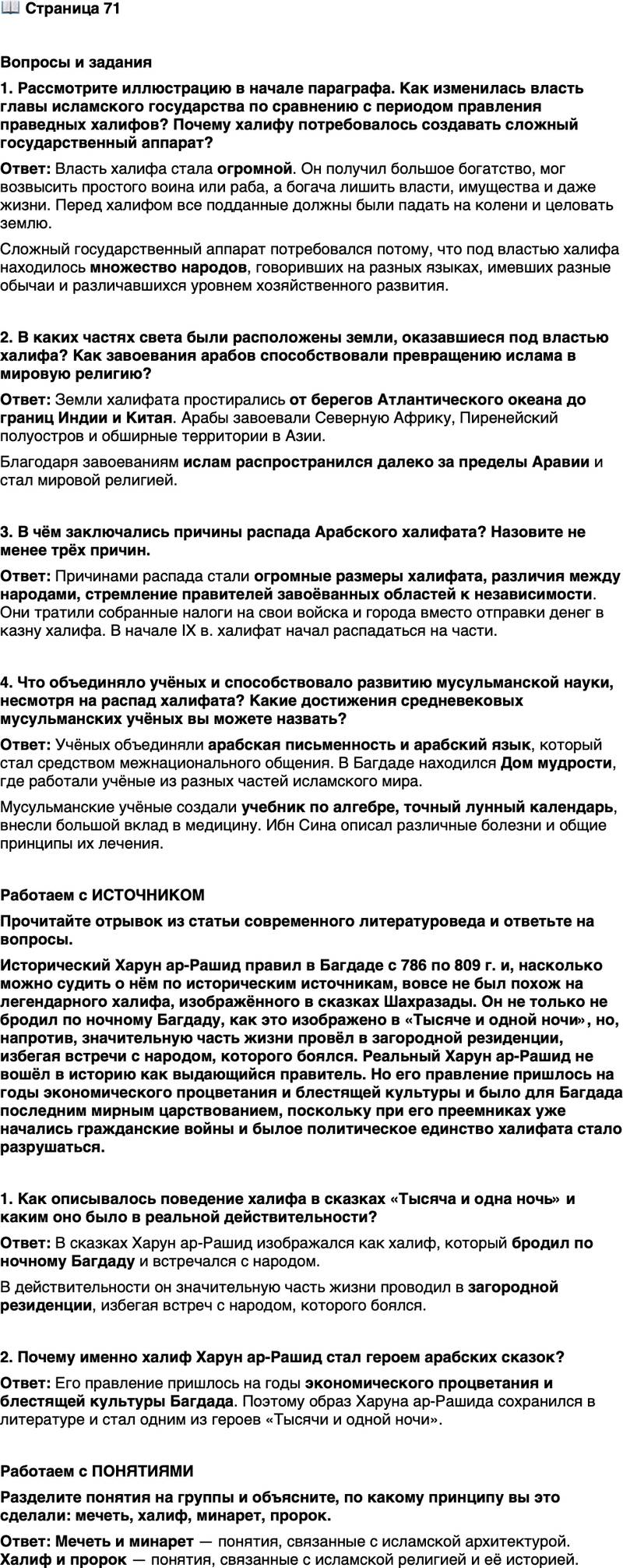 <p>Стр. 71</p>
<p>Вопросы и задания<br />1. Рассмотрите иллюстрацию в начале параграфа. Как изменилась власть главы исламского государства по сравнению с периодом правления праведных халифов? Почему халифу потребовалось создавать сложный государственный аппарат?</p>
<p>2. В каких частях света были расположены земли, оказавшиеся под властью халифа? Как завоевания арабов способствовали превращению ислама в мировую религию?</p>
<p>3. В чём заключались причины распада Арабского халифата? Назовите не менее трёх причин.</p>
<p>4. Что объединяло учёных и способствовало развитию мусульманской науки, несмотря на распад халифата? Какие достижения средневековых мусульманских учёных вы можете назвать?</p>
<p>Работаем с ИСТОЧНИКОМ<br />Прочитайте отрывок из статьи современного литературоведа и ответьте на вопросы.<br />Исторический Харун ар-Рашид правил в Багдаде с 786 по 809 г. и, насколько можно судить о нём по историческим источникам, вовсе не был похож на легендарного халифа, изображённого в сказках Шахразады. Он не только не бродил по ночному Багдаду, как это изображено в &laquo;Тысяче и одной ночи&raquo;, но, напротив, значительную часть жизни провёл в загородной резиденции, избегая встречи с народом, которого боялся. Реальный Харун ар-Рашид не вошёл в историю как выдающийся правитель. Но его правление пришлось на годы экономического процветания и блестящей культуры и было для Багдада последним мирным царствованием, поскольку при его преемниках уже начались гражданские войны и былое политическое единство халифата стало разрушаться.</p>
<p>1. Как описывалось поведение халифа в сказках &laquo;Тысяча и одна ночь&raquo; и каким оно было в реальной действительности?</p>
<p>2. Почему именно халиф Харун ар-Рашид стал героем арабских сказок?</p>
<p>Работаем с ПОНЯТИЯМИ<br />Разделите понятия на группы и объясните, по какому принципу вы это сделали: мечеть, халиф, минарет, пророк.</p>
