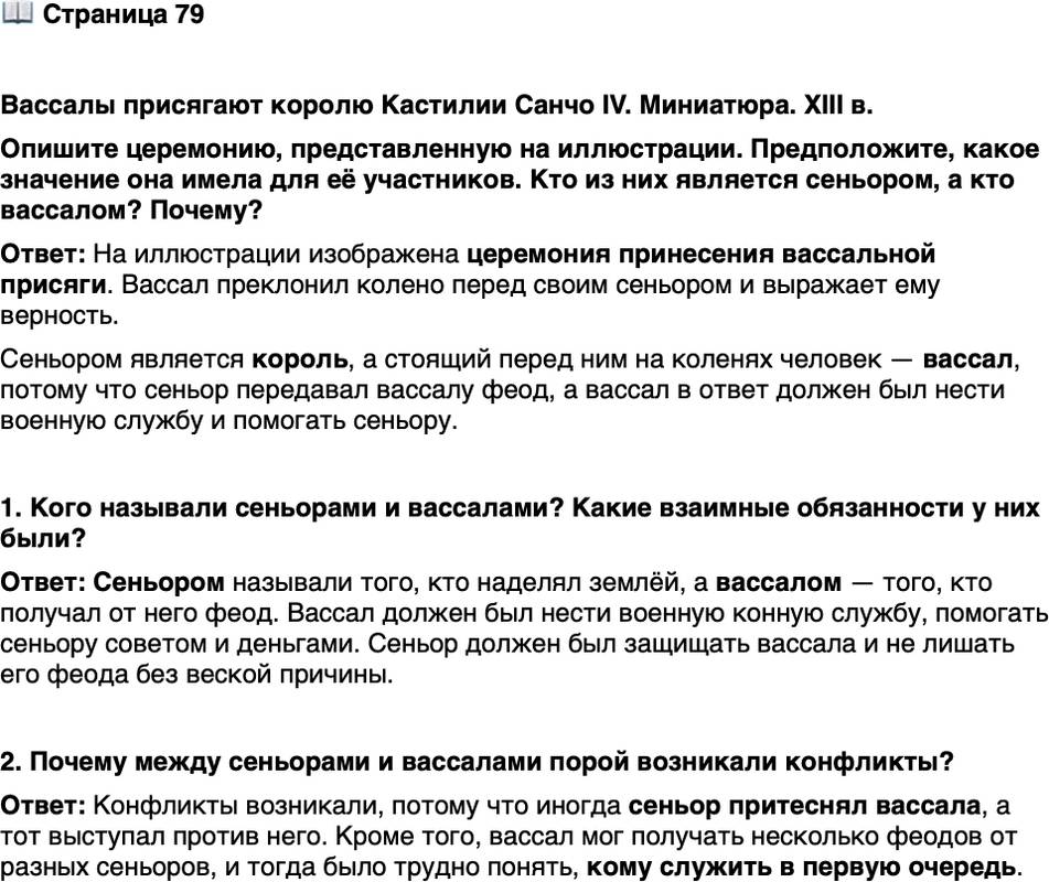 <p>Стр. 79</p>
<p>Вассалы присягают королю Кастилии Санчо IV. Миниатюра. XIII в.<br />Опишите церемонию, представленную на иллюстрации. Предположите, какое значение она имела для её участников. Кто из них является сеньором, а кто вассалом? Почему?</p>
<p>1. Кого называли сеньорами и вассалами? Какие взаимные обязанности у них были?</p>
<p>2. Почему между сеньорами и вассалами порой возникали конфликты?</p>