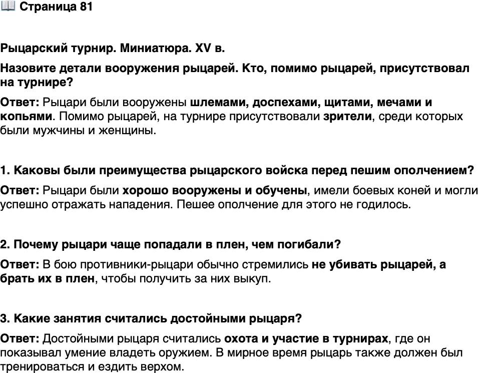 <p>Стр. 81</p>
<p>Рыцарский турнир. Миниатюра. XV в.<br />Назовите детали вооружения рыцарей. Кто, помимо рыцарей, присутствовал на турнире?</p>
<p>1. Каковы были преимущества рыцарского войска перед пешим ополчением?</p>
<p>2. Почему рыцари чаще попадали в плен, чем погибали?</p>
<p>3. Какие занятия считались достойными рыцаря?</p>
