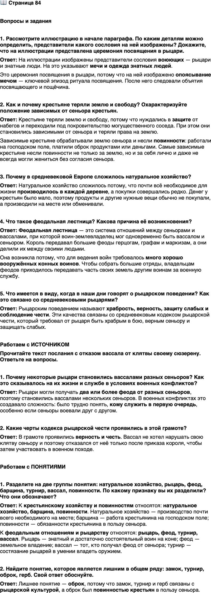 <p>Стр. 84</p>
<p>Вопросы и задания</p>
<p>1. Рассмотрите иллюстрацию в начале параграфа. По каким деталям можно определить, представители какого сословия на ней изображены? Докажите, что на иллюстрации представлена церемония посвящения в рыцари.</p>
<p>2. Как и почему крестьяне теряли землю и свободу? Охарактеризуйте положение зависимых от сеньора крестьян.</p>
<p>3. Почему в средневековой Европе сложилось натуральное хозяйство?</p>
<p>4. Что такое феодальная лестница? Какова причина её возникновения?</p>
<p>5. Что имеется в виду, когда в наши дни говорят о рыцарском поведении? Как это связано со средневековыми рыцарями?</p>
<p>Работаем с ИСТОЧНИКОМ<br />Прочитайте текст послания с отказом вассала от клятвы своему сюзерену. Ответьте на вопросы.<br />Высочайшему и благороднейшему государю, моему дражайшему господину сеньору Эно. Я, Жан де Валленкур, ставлю вас в известность, что, хотя держу от вас замок в Валленкуре, а также четыре владения в Мурмэ, я вынужден вторгнуться в ваш край вместе с королём Франции и другими сеньорами, при которых я состою. И поскольку я ни за что не сделал бы этого до тех пор, пока считался бы вашим вассалом, мне велено из уст самого короля [Франции], чтобы я отказался от вассальной клятвы, принесённой вам.</p>
<p>1. Почему некоторые рыцари становились вассалами разных сеньоров? Как это сказывалось на их жизни и службе в условиях военных конфликтов?</p>
<p>2. Какие черты кодекса рыцарской чести проявились в этой грамоте?</p>
<p>Работаем с ПОНЯТИЯМИ</p>
<p>1. Разделите на две группы понятия: натуральное хозяйство, рыцарь, феод, барщина, турнир, вассал, повинности. По какому признаку вы их разделили? Что они обозначают?</p>
<p>2. Найдите понятие, которое является лишним в общем ряду: замок, турнир, оброк, герб. Свой ответ обоснуйте.</p>