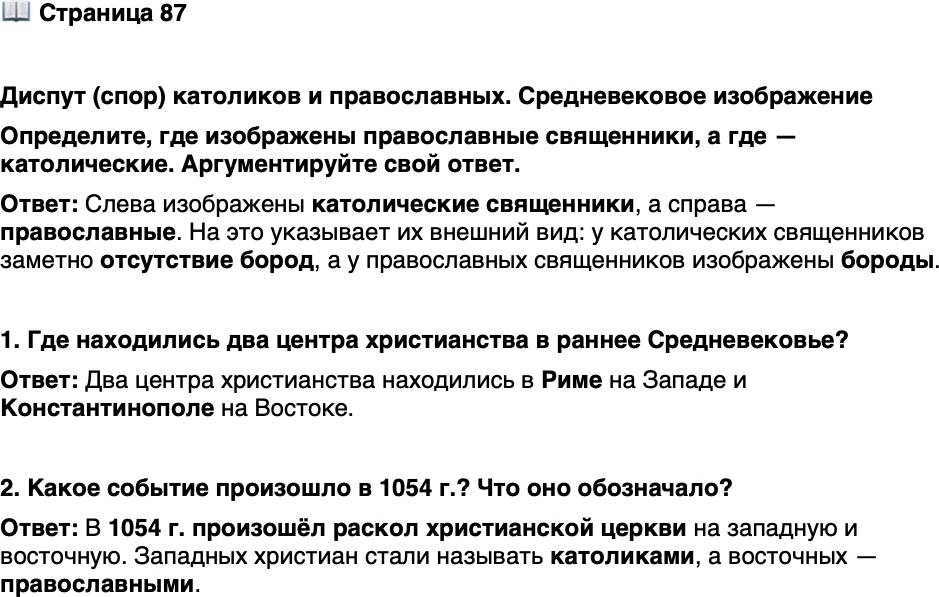 <p>Стр. 87</p>
<p>Диспут (спор) католиков и православных. Средневековое изображение<br />Определите, где изображены православные священники, а где &mdash; католические. Аргументируйте свой ответ.</p>
<p>1. Где находились два центра христианства в раннее Средневековье?</p>
<p>2. Какое событие произошло в 1054 г.? Что оно обозначало?</p>