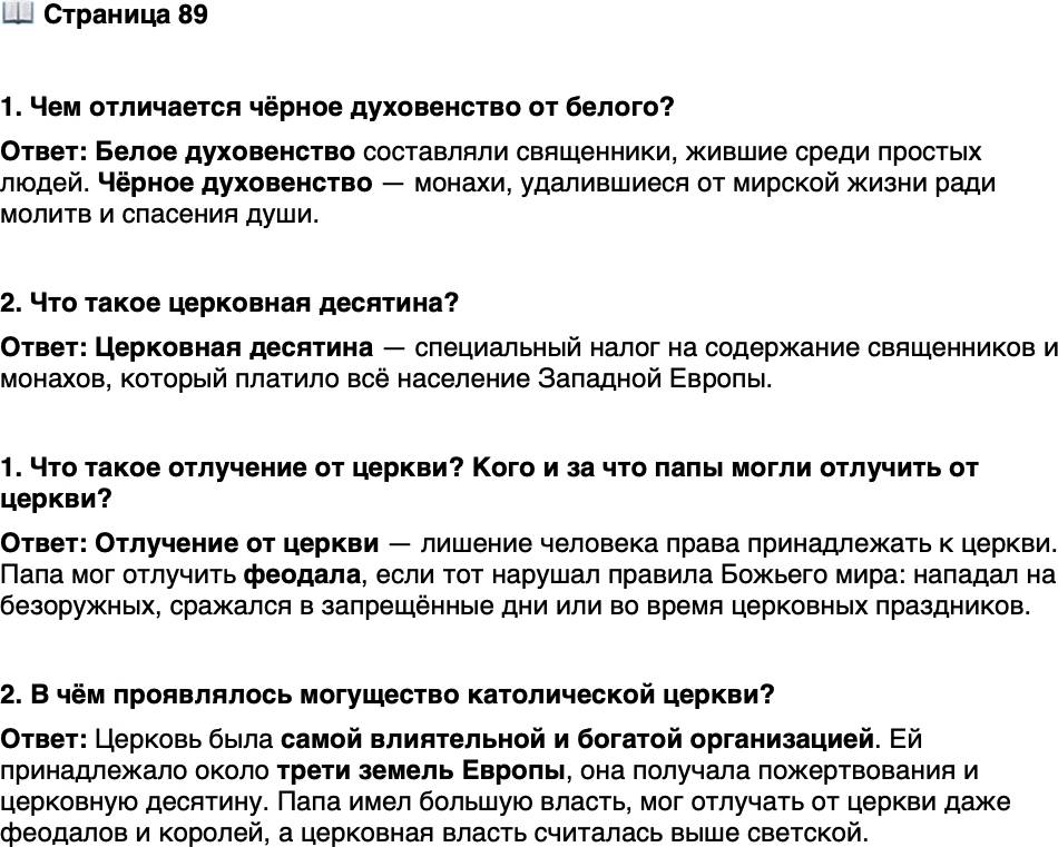 <p>Стр. 89</p>
<p>1. Чем отличается чёрное духовенство от белого?</p>
<p>2. Что такое церковная десятина?</p>
<p>1. Что такое отлучение от церкви? Кого и за что папы могли отлучить от церкви?</p>
<p>2. В чём проявлялось могущество католической церкви?</p>