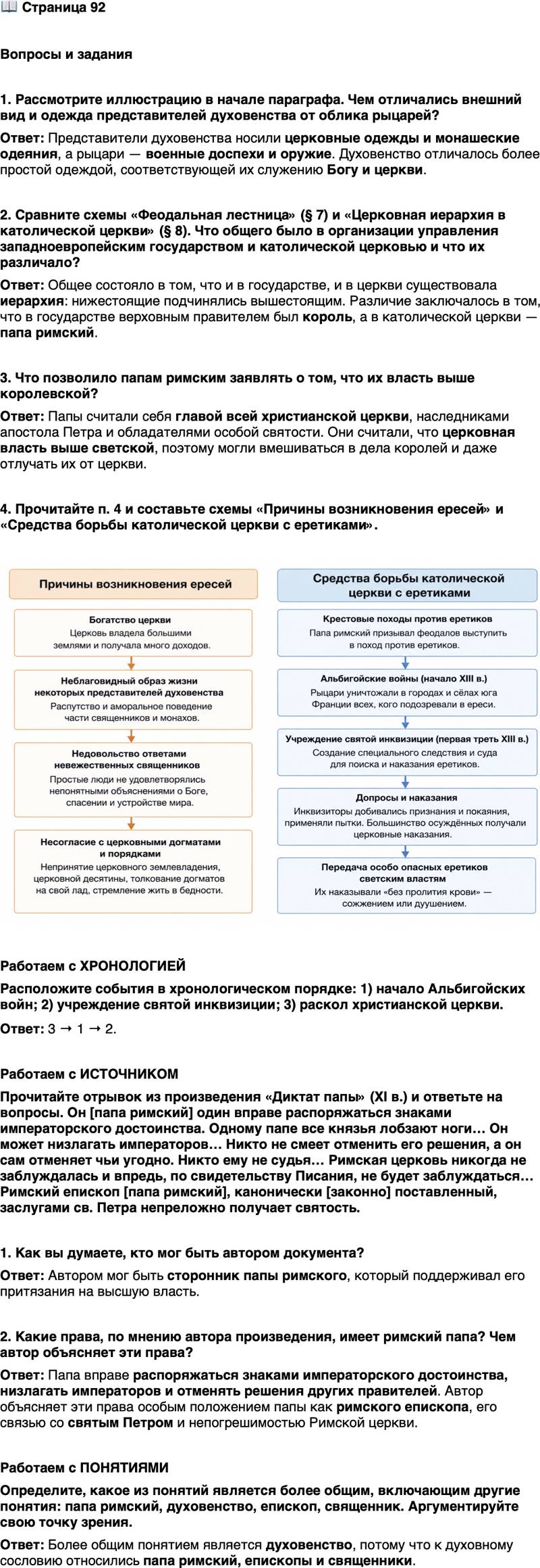 <p>Стр. 92</p>
<p>Вопросы и задания</p>
<p>1. Рассмотрите иллюстрацию в начале параграфа. Чем отличались внешний вид и одежда представителей духовенства от облика рыцарей?</p>
<p>2. Сравните схемы &laquo;Феодальная лестница&raquo; (&sect; 7) и &laquo;Церковная иерархия в католической церкви&raquo; (&sect; 8). Что общего было в организации управления западноевропейским государством и католической церковью и что их различало?</p>
<p>3. Что позволило папам римским заявлять о том, что их власть выше королевской?</p>
<p>4. Прочитайте п. 4 и составьте схемы &laquo;Причины возникновения ересей&raquo; и &laquo;Средства борьбы католической церкви с еретиками&raquo;.</p>
<p>Работаем с ХРОНОЛОГИЕЙ<br />Расположите события в хронологическом порядке: 1) начало Альбигойских войн; 2) учреждение святой инквизиции; 3) раскол христианской церкви.</p>
<p>Работаем с ИСТОЧНИКОМ<br />Прочитайте отрывок из произведения &laquo;Диктат папы&raquo; (XI в.) и ответьте на вопросы. Он [папа римский] один вправе распоряжаться знаками императорского достоинства. Одному папе все князья лобзают ноги&hellip; Он может низлагать императоров&hellip; Никто не смеет отменить его решения, а он сам отменяет чьи угодно. Никто ему не судья&hellip; Римская церковь никогда не заблуждалась и впредь, по свидетельству Писания, не будет заблуждаться&hellip; Римский епископ [папа римский], канонически [законно] поставленный, заслугами св. Петра непреложно получает святость.</p>
<p>1. Как вы думаете, кто мог быть автором документа?</p>
<p>2. Какие права, по мнению автора произведения, имеет римский папа? Чем автор объясняет эти права?</p>
<p>Работаем с ПОНЯТИЯМИ<br />Определите, какое из понятий является более общим, включающим другие понятия: папа римский, духовенство, епископ, священник. Аргументируйте свою точку зрения.</p>