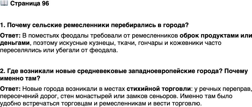 <p>Стр. 96</p>
<p>1. Почему сельские ремесленники перебирались в города?</p>
<p>2. Где возникали новые средневековые западноевропейские города? Почему именно там?</p>
