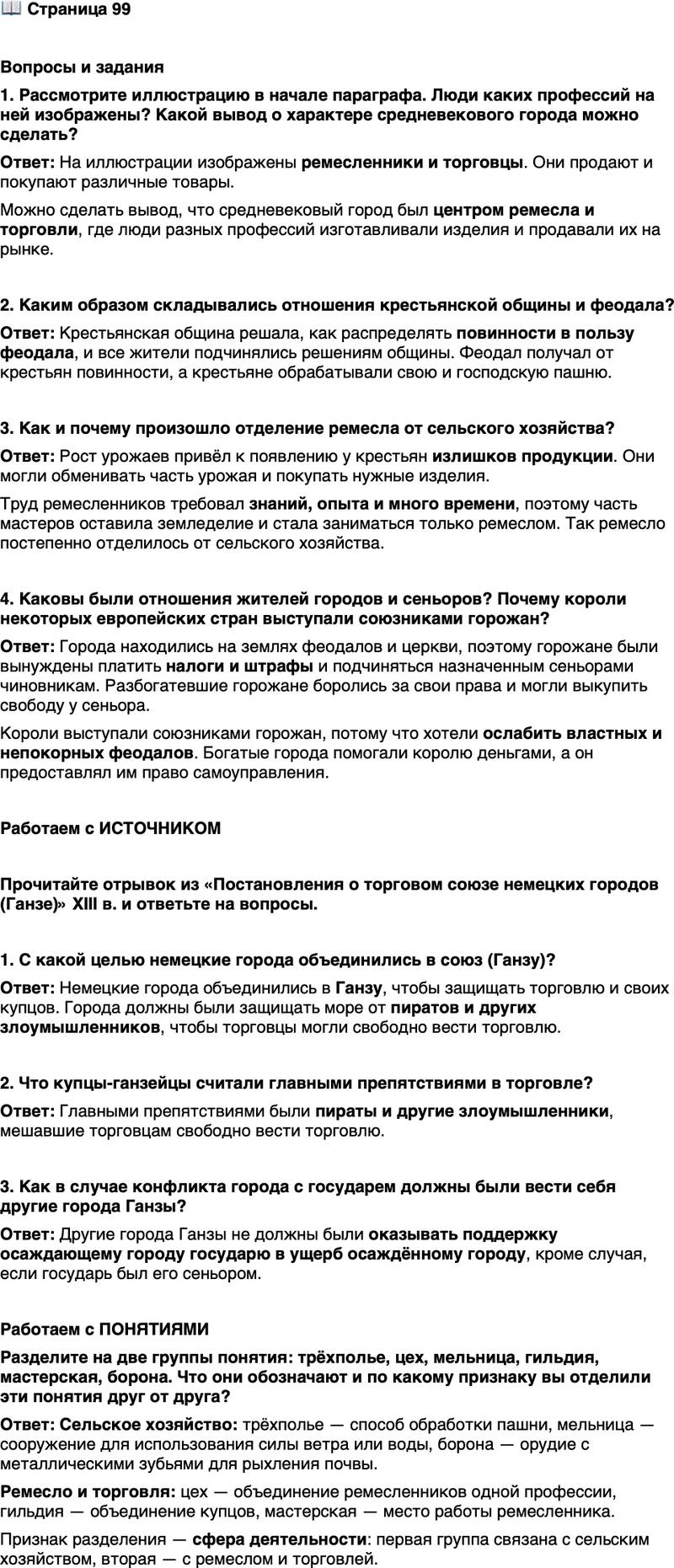 <p>Стр. 99</p>
<p>Вопросы и задания<br />1. Рассмотрите иллюстрацию в начале параграфа. Люди каких профессий на ней изображены? Какой вывод о характере средневекового города можно сделать?</p>
<p>2. Каким образом складывались отношения крестьянской общины и феодала?</p>
<p>3. Как и почему произошло отделение ремесла от сельского хозяйства?</p>
<p>4. Каковы были отношения жителей городов и сеньоров? Почему короли некоторых европейских стран выступали союзниками горожан?</p>
<p>Работаем с ИСТОЧНИКОМ</p>
<p>Прочитайте отрывок из &laquo;Постановления о торговом союзе немецких городов (Ганзе)&raquo; XIII в. и ответьте на вопросы.</p>
<p>1. Во-первых, пусть каждый город по силе возможности защищает море от пиратов и других злоумышленников, так, чтобы торговцы морские могли свободно справлять свою торговлю.<br />2. Далее, если кто-либо вследствие проступка изгнан будет одним городом, то не будет принят ни в один из других... <...><br />6. Далее, если какой-нибудь государь станет осаждать какой-нибудь город, то никакой другой город в ущерб первому ни в чём не окажет поддержки осаждающему, если только последний не сеньор его...</p>
<p>1. С какой целью немецкие города объединились в союз (Ганзу)?</p>
<p>2. Что купцы-ганзейцы считали главными препятствиями в торговле?</p>
<p>3. Как в случае конфликта города с государем должны были вести себя другие города Ганзы?</p>
<p>Работаем с ПОНЯТИЯМИ<br />Разделите на две группы понятия: трёхполье, цех, мельница, гильдия, мастерская, борона. Что они обозначают и по какому признаку вы отделили эти понятия друг от друга?</p>
