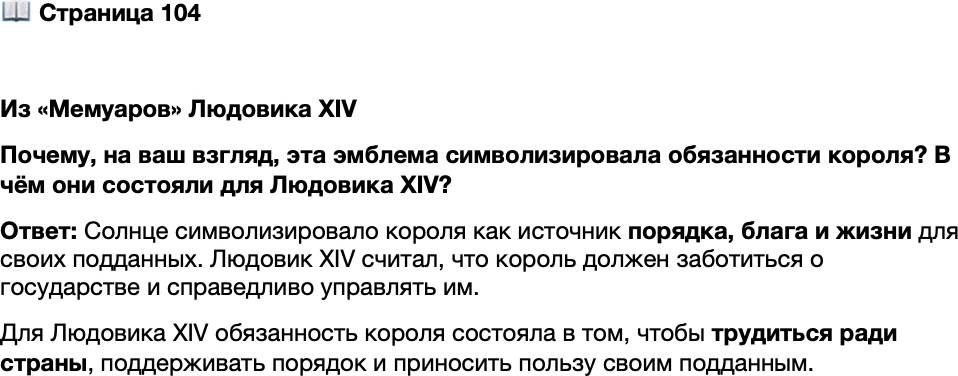 <p>Стр. 104</p>
<p>Из &laquo;Мемуаров&raquo; Людовика XIV<br />О выборе своим символом Солнца: &laquo;Я избрал эту<br />эмблему для турнира&hellip; она должна была символизи-<br />ровать в определённом смысле обязанности короля<br />и на веки вечные побуждать меня самого их выпол-<br />нять. За основу было взято Солнце, которое&hellip; счита-<br />ется самым благородным и которое в силу своей уни-<br />кальности, окружающего его сияния, отблеска,<br />отбрасываемого на иные звёзды &mdash; как бы образую-<br />щие его двор, &mdash; равного и справедливого распределе-<br />ния этого света по всему миру, по тому благу, которое<br />оно всем несёт, беспрестанно порождая повсюду<br />жизнь, радость, деятельность&raquo;.</p>
<p>Почему, на ваш взгляд, эта эмблема символизировала обязанности короля? В чём они состояли для Людовика XIV?</p>