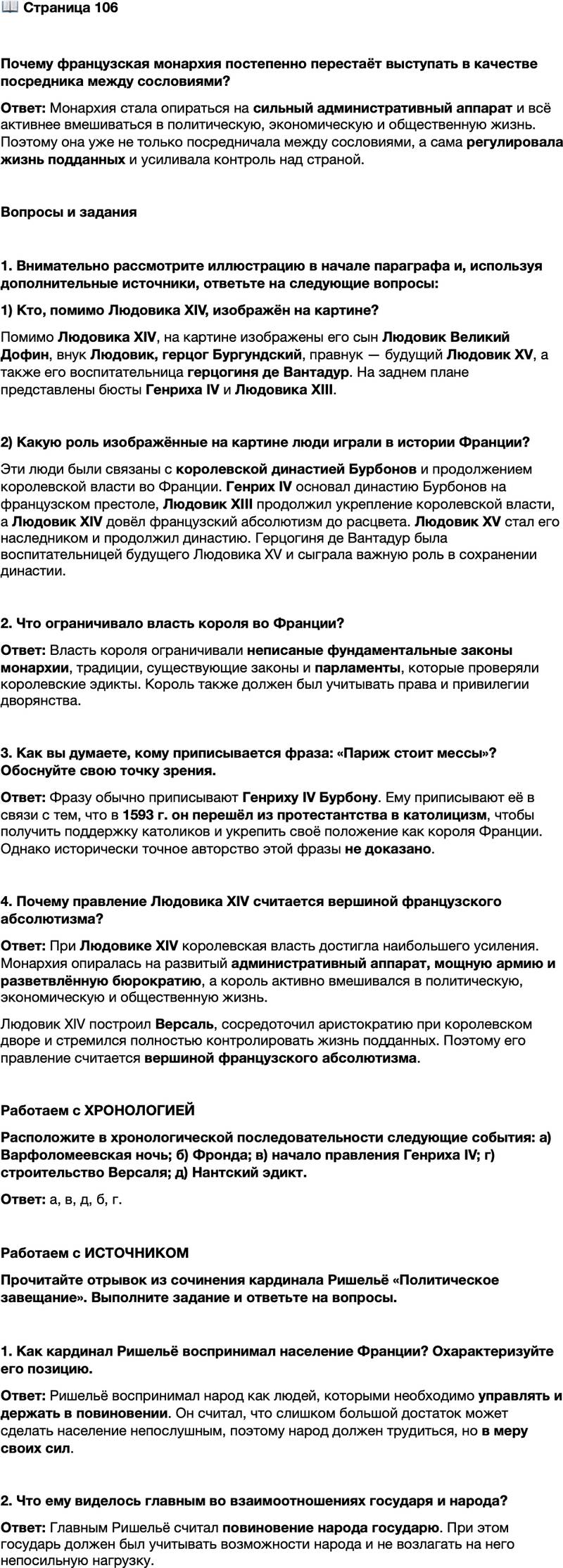 <p>Стр. 106</p>
<p>Почему французская монархия постепенно перестаёт выступать в качестве посредника между сословиями?</p>
<p>Вопросы и задания</p>
<p>1. Внимательно рассмотрите иллюстрацию в начале параграфа и, используя дополнительные источники, ответьте на следующие вопросы: 1) Кто, помимо Людовика XIV, изображён на картине? 2) Какую роль изображённые на картине люди играли в истории Франции?</p>
<p>2. Что ограничивало власть короля во Франции?</p>
<p>3. Как вы думаете, кому приписывается фраза: &laquo;Париж стоит мессы&raquo;? Обоснуйте свою точку зрения.</p>
<p>4. Почему правление Людовика XIV считается вершиной французского абсолютизма?</p>
<p>Работаем с ХРОНОЛОГИЕЙ<br />Расположите в хронологической последовательности следующие события: а) Варфоломеевская ночь; б) Фронда; в) начало правления Генриха IV; г) строительство Версаля; д) Нантский эдикт.</p>
<p>Работаем с ИСТОЧНИКОМ<br />Прочитайте отрывок из сочинения кардинала Ришельё &laquo;Политическое завещание&raquo;. Выполните задание и ответьте на вопросы.</p>
<p>Все политики сходятся во мнении, что если бы народ жил в слишком большом достатке, то было бы невозможно держать его в повиновении&hellip;<br />Народ следует сравнить с мулом, который, привыкнув к своей ноше, портится от продолжительного отдыха сильнее, чем от работы, однако трудиться он должен в меру, а груз, возлагаемый на это животное, должен быть сопоставим с его силами.</p>
<p>1. Как кардинал Ришельё воспринимал население Франции? Охарактеризуйте его позицию.</p>
<p>2. Что ему виделось главным во взаимоотношениях государя и народа?</p>