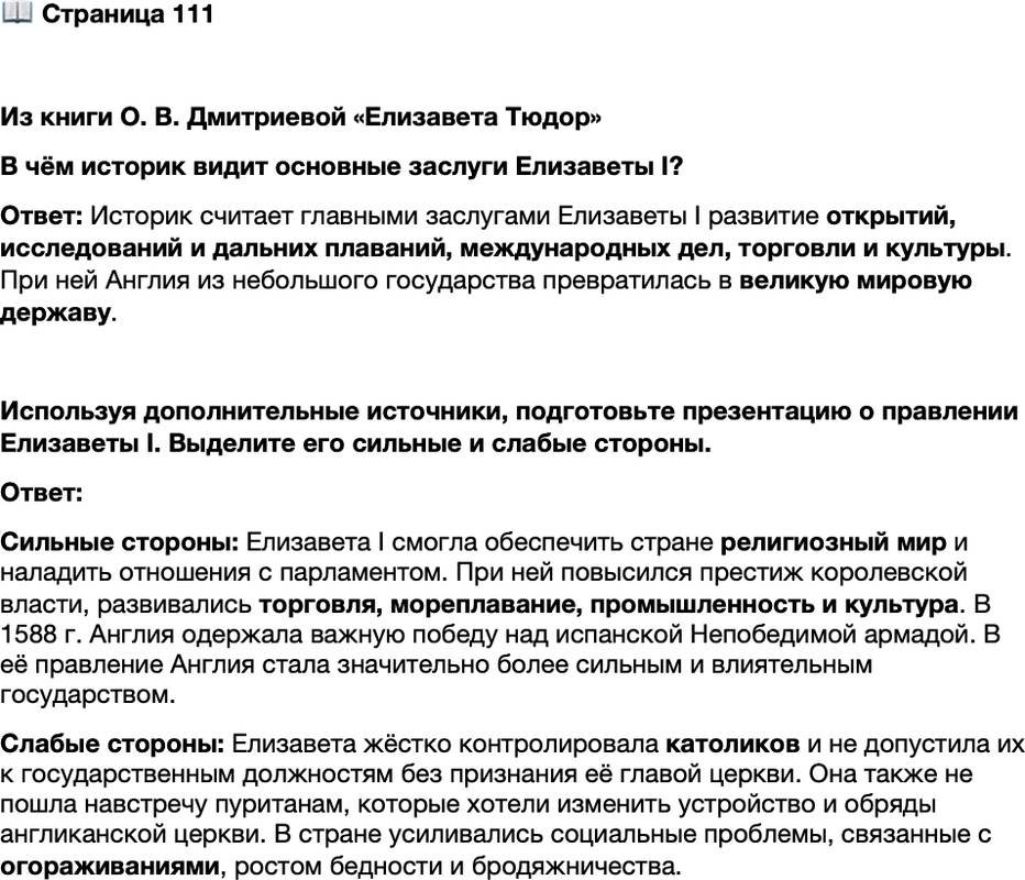 <p>Стр. 111</p>
<p>Из книги О. В. Дмитриевой &laquo;Елизавета Тюдор&raquo;<br />При Елизавете совершилась гигантская созидательная работа во всех сферах обще-<br />ственной жизни, где требовались мужество, характер, вдохновляющий импульс, &mdash;<br />в открытиях, исследованиях и дальних плаваниях, в международных делах, в торго-<br />вой экспансии, в культуре. При ней Англия из заштатного государства превратилась<br />в великую мировую державу&hellip;</p>
<p>В чём историк видит основные заслуги Елизаветы I?</p>
<p>Используя дополнительные источники, подготовьте презентацию о правлении Елизаветы I. Выделите его сильные и слабые стороны.</p>