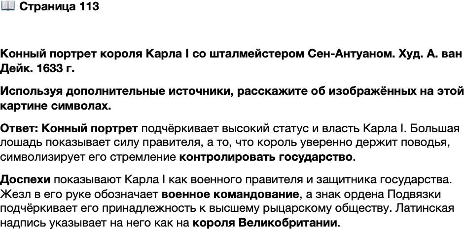 <p>Стр. 113</p>
<p>Конный портрет короля Карла I со шталмейстером Сен-Антуаном. Худ. А. ван Дейк. 1633 г.</p>
<p>Король изображён верхом под триумфальной аркой<br />облачённым в доспехи. Карл I отличался невысоким<br />ростом, поэтому на портретах художникам приходи-<br />лось прибегать к различным ухищрениям, чтобы воз-<br />высить его над окружающими</p>
<p>Используя дополнительные источники, расскажите об изображённых на этой картине символах.</p>