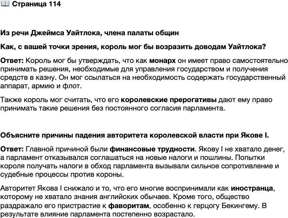 <p>Стр. 114</p>
<p>Из речи Джеймса Уайтлока, члена палаты общин</p>
<p>Подлежащий нашему рассмотрению случай заключается в следующем: ко-<br />роль приказал путём своих открытых писем, чтобы новые налоги, указанные<br />в книге налогов, в последующее время уплачивались ему, его наследникам и пре-<br />емникам под страхом его немилости. Отсюда возникает вопрос, имеет ли король<br />по закону право&hellip; по его желанию и на основании его абсолютной власти без<br />согласия парламента взыскивать те налоги, которые он налагает в законном по-<br />рядке. Я думаю, что таких прав он не имеет.<br />1. Указанные действия противоречат форме конституции&hellip; и таким образом<br />они ниспровергают основной закон королевства и ведут к созданию новой фор-<br />мы государства и управления. 2. Это противоречит закону собственности и част-<br />ных прав. 3. Это противоречит различным статутам, принятым с целью ограни-<br />чения прав короля по этому вопросу. 4. Это противоречит практике и действиям<br />нашего государства...</p>
<p>Как, с вашей точки зрения, король мог бы возразить доводам Уайтлока?</p>
<p>Объясните причины падения авторитета королевской власти при Якове I.</p>
