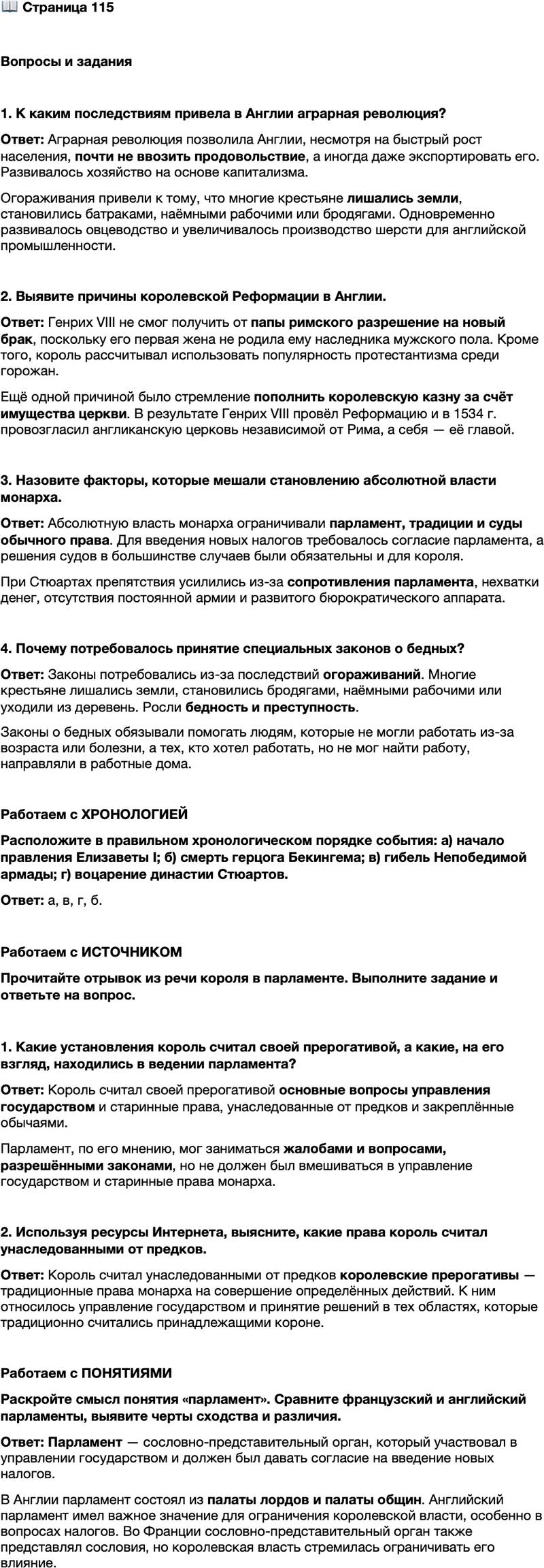 <p>Стр. 115</p>
<p>Вопросы и задания</p>
<p>1. К каким последствиям привела в Англии аграрная революция?</p>
<p>2. Выявите причины королевской Реформации в Англии.</p>
<p>3. Назовите факторы, которые мешали становлению абсолютной власти монарха.</p>
<p>4. Почему потребовалось принятие специальных законов о бедных?</p>
<p>Работаем с ХРОНОЛОГИЕЙ<br />Расположите в правильном хронологическом порядке события: а) начало правления Елизаветы I; б) смерть герцога Бекингема; в) гибель Непобедимой армады; г) воцарение династии Стюартов.</p>
<p>Работаем с ИСТОЧНИКОМ<br />Прочитайте отрывок из речи короля в парламенте. Выполните задание и ответьте на вопрос.<br />&hellip;Я хотел бы, чтобы в вопросе о жалобах вы тщательно избегали трёх вещей:<br />Во-первых, чтобы вы не вмешивались в основные вопросы управления: это &mdash; моя область.<br />&hellip;Во-вторых, я не допущу, чтобы вы касались тех старинных моих прав, которые я унаследовал от своих предков и которыми я обладаю по обычаю&hellip; Всякие нововведения в политическом организме так же опасны, как и в естественном&hellip;<br />И, наконец, я прошу вас, чтобы вы остерегались выставлять в качестве тягот что-либо из того, что установлено законами... жаловаться на законы &mdash; значит жаловаться на короля, который присягал быть их блюстителем и хранителем...</p>
<p>1. Какие установления король считал своей прерогативой, а какие, на его взгляд, находились в ведении парламента?</p>
<p>2. Используя ресурсы Интернета, выясните, какие права король считал унаследованными от предков.</p>
<p>Работаем с ПОНЯТИЯМИ<br />Раскройте смысл понятия &laquo;парламент&raquo;. Сравните французский и английский парламенты, выявите черты сходства и различия.</p>