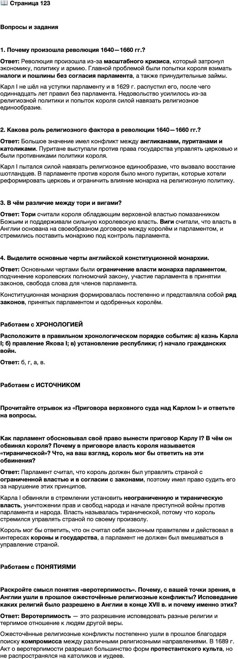 <p>Стр. 123</p>
<p>Вопросы и задания</p>
<p>1. Почему произошла революция 1640&mdash;1660 гг.?</p>
<p>2. Какова роль религиозного фактора в революции 1640&mdash;1660 гг.?</p>
<p>3. В чём различие между тори и вигами?</p>
<p>4. Выделите основные черты английской конституционной монархии.</p>
<p>Работаем с ХРОНОЛОГИЕЙ<br />Расположите в правильном хронологическом порядке события: а) казнь Карла I; б) правление Якова I; в) установление республики; г) начало гражданских войн.</p>
<p>Работаем с ИСТОЧНИКОМ</p>
<p>Прочитайте отрывок из &laquo;Приговора верховного суда над Карлом I&raquo; и ответьте на вопросы.</p>
<p>Став королём Англии, он взял на себя ответственную обязанность управ-<br />лять страной с ограниченной властью в согласии с её законами, а не каким-то<br />иным образом... Но, вследствие преступных намерений создать и удерживать<br />в своих руках неограниченную и тираническую власть для управления страной<br />по своему произволу, уничтожил права и вольности народа, разрушил и сделал<br />бесполезными все основы этих прав&hellip; Для осуществления таких своих намере-<br />ний и для защиты себя и своих приверженцев при проведении своих злонаме-<br />ренных действий названный Карл Стюарт начал изменническую и преступную<br />войну против нынешнего парламента и народа, представленного в нём&hellip;</p>
<p>Как парламент обосновывал своё право вынести приговор Карлу I? В чём он обвинял короля? Почему в приговоре власть короля называется &laquo;тиранической&raquo;? Что, на ваш взгляд, король мог бы ответить на эти обвинения?</p>
<p>Работаем с ПОНЯТИЯМИ</p>
<p>Раскройте смысл понятия &laquo;веротерпимость&raquo;. Почему, с вашей точки зрения, в Англии ушли в прошлое ожесточённые религиозные конфликты? Исповедание каких религий было разрешено в Англии в конце XVII в. и почему именно этих?</p>