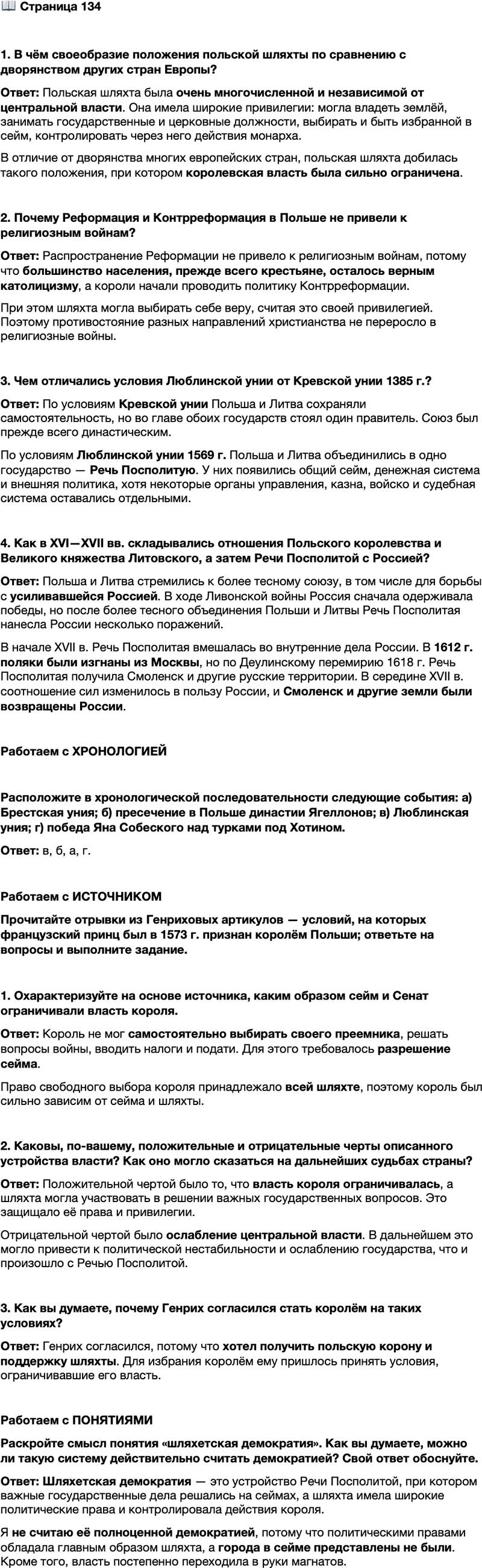 <p>Стр. 134</p>
<p>1. В чём своеобразие положения польской шляхты по сравнению с дворянством других стран Европы?</p>
<p>2. Почему Реформация и Контрреформация в Польше не привели к религиозным войнам?</p>
<p>3. Чем отличались условия Люблинской унии от Кревской унии 1385 г.?</p>
<p>4. Как в XVI&mdash;XVII вв. складывались отношения Польского королевства и Великого княжества Литовского, а затем Речи Посполитой с Россией?</p>
<p>Работаем с ХРОНОЛОГИЕЙ</p>
<p>Расположите в хронологической последовательности следующие события: а) Брестская уния; б) пресечение в Польше династии Ягеллонов; в) Люблинская уния; г) победа Яна Собеского над турками под Хотином.</p>
<p>Работаем с ИСТОЧНИКОМ<br />Прочитайте отрывки из Генриховых артикулов &mdash; условий, на которых французский принц был в 1573 г. признан королём Польши; ответьте на вопросы и выполните зада ние.<br />&hellip;Мы, божьей милостью король польский&hellip; объявляем настоящей грамотой&hellip;<br />1. Что ни мы, ни наши потомки не должны при жизни назначать или выбирать короля и возводить на престол нашего преемника с тем, чтобы право свободного выбора нового короля навсегда&hellip; оставалось бы за коронными сословиями, за всей шляхтой. <...><br />4. О войне&hellip; мы ничего не должны решать без разрешения сейма...<br />5. Мы и наши потомки будем обязаны осуществлять оборону коронной границы двуединого народа от вторжения любого неприятеля за наш счёт. <&hellip;><br />17. Специально оговариваем, что не будем вводить налогов и податей&hellip; без разрешения всех сословий на сейме&hellip;</p>
<p>1. Охарактеризуйте на основе источника, каким образом сейм и Сенат ограничивали власть короля.</p>
<p>2. Каковы, по-вашему, положительные и отрицательные черты описанного устройства власти? Как оно могло сказаться на дальнейших судьбах страны?</p>
<p>3. Как вы думаете, почему Генрих согласился стать королём на таких условиях?</p>
<p>Работаем с ПОНЯТИЯМИ<br />Раскройте смысл понятия &laquo;шляхетская демократия&raquo;. Как вы думаете, можно ли такую систему действительно считать демократией? Свой ответ обоснуйте.</p>
