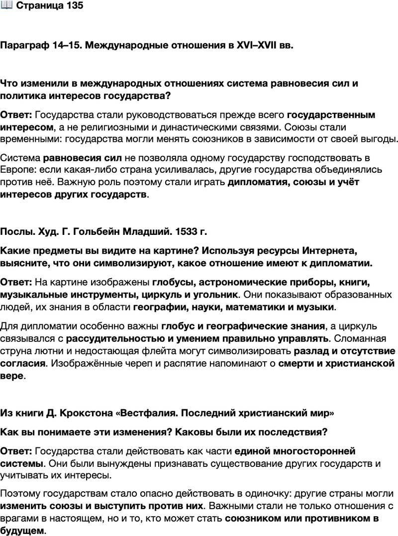 <p>Стр. 135</p>
<p>Параграф 14&ndash;15. Международные отношения в XVI&ndash;XVII вв.</p>
<p>Что изменили в международных отношениях система равновесия сил и политика интересов государства?</p>
<p>Послы. Худ. Г. Гольбейн Младший. 1533 г.<br />Какие предметы вы видите на картине? Используя ресурсы Интернета, выясните, что они символизируют, какое отношение имеют к дипломатии.</p>
<p>Из книги Д. Крокстона &laquo;Вестфалия. Последний христианский мир&raquo;<br />Государственные деятели признали, что они действуют в рамках системы, которая<br />в основе своей многосторонняя. Они могли не соглашаться с принципами суверени-<br />тета и невмешательства, но они оказались вынуждены на практике признать суще-<br />ствование других государств. А это означало, что ни одно государство не могло по-<br />зволить себе действовать в одностороннем порядке, не заботясь о том, как это<br />повлияет на международное мнение, потому что другие государства в любой момент<br />могли сменить союзы и выступить против этого. Стало важно не только то, как вы<br />справляетесь со своим врагом сегодня, но как ваши действия влияют на то, кто ста-<br />нет вашим врагом и союзником в будущем.</p>
<p>Как вы понимаете эти изменения? Каковы были их последствия?</p>
