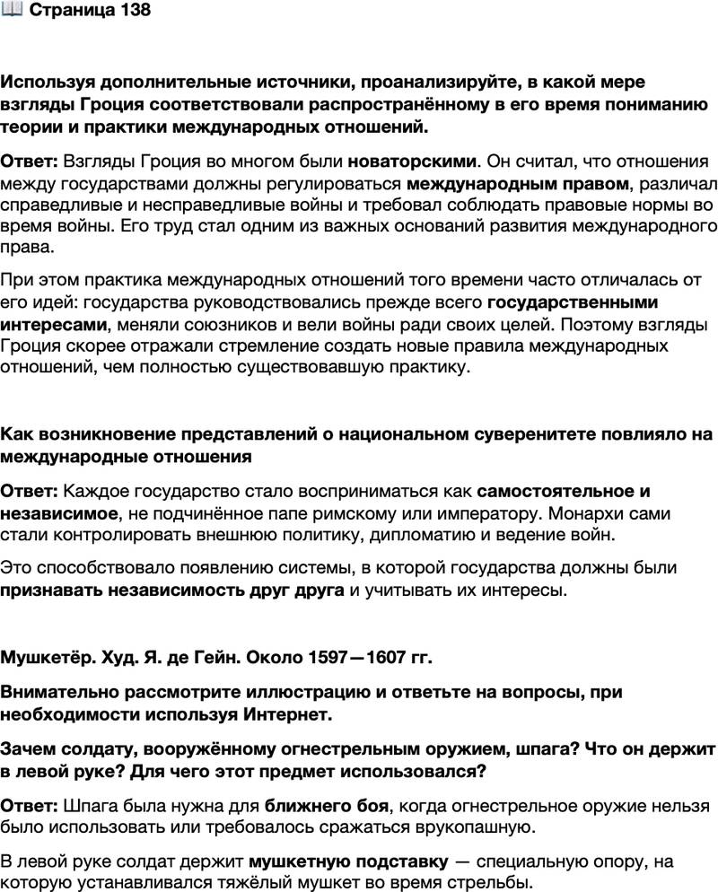 <p>Стр. 138</p>
<p>Используя дополнительные источники, проанализируйте, в какой мере взгляды Гроция соответствовали распространённому в его время пониманию теории и практики международных отношений.</p>
<p>Как возникновение представлений о национальном суверенитете повлияло на международные отношения</p>
<p>Мушкетёр. Худ. Я. де Гейн. Около 1597&mdash;1607 гг.<br />Внимательно рассмотрите иллюстрацию и ответьте на вопросы, при необходимости используя Интернет.<br />Зачем солдату, вооружённому огнестрельным оружием, шпага? Что он держит в левой руке? Для чего этот предмет использовался?</p>