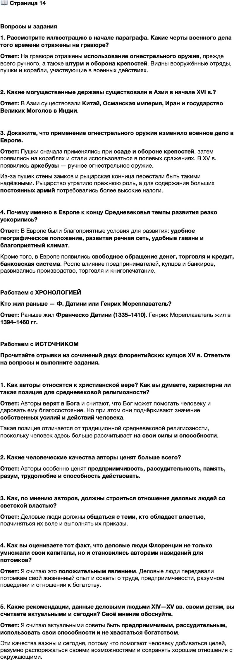 <p>Стр. 14</p>
<p>Вопросы и задания<br />1. Рассмотрите иллюстрацию в начале параграфа. Какие черты военного дела того времени отражены на гравюре?</p>
<p>2. Какие могущественные державы существовали в Азии в начале XVI в.?</p>
<p>3. Докажите, что применение огнестрельного оружия изменило военное дело в Европе.</p>
<p>4. Почему именно в Европе к концу Средневековья темпы развития резко ускорились?</p>
<p>Работаем с ХРОНОЛОГИЕЙ<br />Кто жил раньше &mdash; Ф. Датини или Генрих Мореплаватель?</p>
<p>Работаем с ИСТОЧНИКОМ<br />Прочитайте отрывки из сочинений двух флорентийских купцов XV в. Ответьте на вопросы и выполните задания.<br />А) Всё проистекает от Бога, но в соответствии с нашими заслугами&hellip; Господь желает, чтобы ты сам себе помог и достиг совершенства благодаря собственным усилиям.<br />Б) Всегда общайся с теми, кто обладает властью в государстве, подчиняйся их воле и приказам.<br />В) Никогда не хвастайся большими доходами, большим богатством&hellip;<br />Г) Человек рождён не для того, чтобы провести свою жизнь во сне, а для действия. Предприимчивость, рассудительность, память, разум и другие способности, которыми мы обладаем, даны нам не затем, чтобы мы ими пренебрегали.<br />Д) Я надеюсь на то, что Бог дарует мне благосостояние, а также помощь и милость в моей торговле, &mdash; помощь и милость, о которых я полагаю, что они могут способствовать умножению моих доходов.</p>
<p>1. Как авторы относятся к христианской вере? Как вы думаете, характерна ли такая позиция для средневековой религиозности?</p>
<p>2. Какие человеческие качества авторы ценят больше всего?</p>
<p>3. Как, по мнению авторов, должны строиться отношения деловых людей со светской властью?</p>
<p>4. Как вы оцениваете тот факт, что деловые люди Флоренции не только умножали свои капиталы, но и становились авторами назиданий для потомков?</p>
<p>5. Какие рекомендации, данные деловыми людьми XIV&mdash;XV вв. своим детям, вы считаете актуальными и сегодня? Своё мнение обоснуйте.</p>