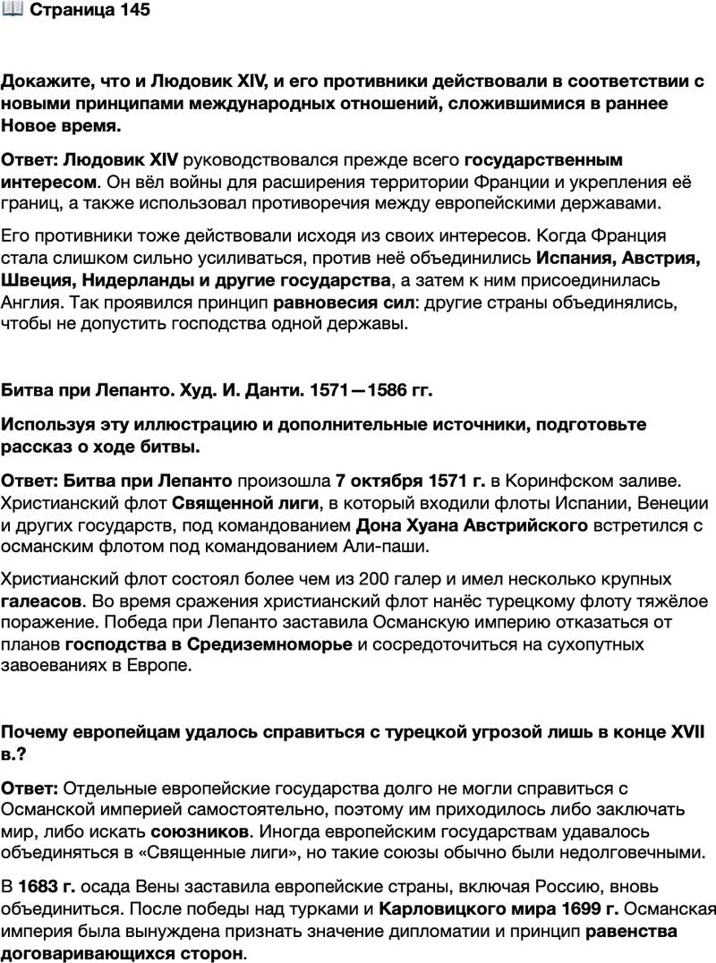 <p>Стр. 145</p>
<p>Докажите, что и Людовик XIV, и его противники действовали в соответствии с новыми принципами международных отношений, сложившимися в раннее Новое время.</p>
<p>Битва при Лепанто. Худ. И. Данти. 1571&mdash;1586 гг.<br />Используя эту иллюстрацию и дополнительные источники, подготовьте рассказ о ходе битвы.</p>
<p>Почему европейцам удалось справиться с турецкой угрозой лишь в конце XVII в.?</p>