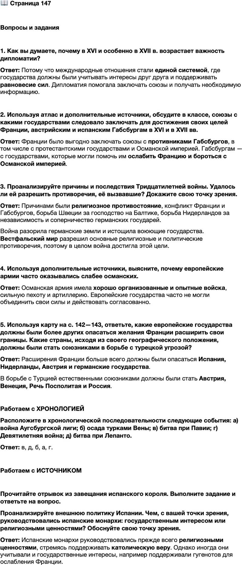 <p>Стр. 147</p>
<p>Вопросы и задания</p>
<p>1. Как вы думаете, почему в XVI и особенно в XVII в. возрастает важность дипломатии?</p>
<p>2. Используя атлас и дополнительные источники, обсудите в классе, союзы с какими государствами следовало заключать для достижения своих целей Франции, австрийским и испанским Габсбургам в XVI и в XVII вв.</p>
<p>3. Проанализируйте причины и последствия Тридцатилетней войны. Удалось ли ей разрешить противоречия, её вызвавшие? Докажите свою точку зрения.</p>
<p>4. Используя дополнительные источники, выясните, почему европейские армии часто оказывались слабее османских.</p>
<p>5. Используя карту на с. 142&mdash;143, ответьте, какие европейские государства должны были более других опасаться желания Франции расширить свои границы. Какие страны, исходя из своего географического положения, должны были стать союзниками в борьбе с турецкой угрозой?</p>
<p>Работаем с ХРОНОЛОГИЕЙ<br />Расположите в хронологической последовательности следующие события: а) война Аугсбургской лиги; б) осада турками Вены; в) битва при Павии; г) Девятилетняя война; д) битва при Лепанто.</p>
<p>Работаем с ИСТОЧНИКОМ</p>
<p>Прочитайте отрывок из завещания испанского короля. Выполните задание и ответьте на вопрос.<br />Я прошу и поручаю моим преемникам, которые в своё время меня сменят, чтобы они правили, исходя из соображений скорее религии, чем политики.<br />&hellip;Во всех важных вопросах, которые передо мной вставали, я считал, что лучше и уместнее оставить в стороне государственные интересы, чем хоть в малейшей степени проявить лицемерие в религиозных вопросах.</p>
<p>Проанализируйте внешнюю политику Испании. Чем, с вашей точки зрения, руководствовались испанские монархи: государственным интересом или религиозными ценностями? Обоснуйте свою точку зрения.</p>