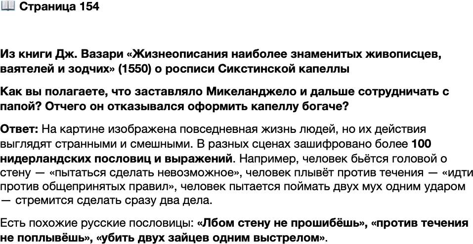 <p>Стр. 154</p>
<p>Из книги Дж. Вазари &laquo;Жизнеописания наиболее знаменитых живописцев, ваятелей и зодчих&raquo; (1550)<br />о росписи Сикстинской капеллы<br />Всё же приходилось Микеланджело иногда и жаловаться на то, как торопил<br />его папа назойливыми запросами, когда же он кончит, не давая ему закончить<br />по-своему, как ему хотелось. И на один из многочисленных запросов он однаж-<br />ды ответил, что конец будет тогда, когда он сам будет удовлетворён своим искус-<br />ством. Встречаясь с Микеланджело, папа напоминал ему часто: &laquo;Не сделать ли<br />капеллу красками и золотом побогаче, ведь она бедновата&raquo;. На что Микеландже-<br />ло отвечал попросту: &laquo;Святой отец, в те времена люди золота на себе не носили,<br />а те, что там изображены, слишком богатыми никогда не были, но были святыми<br />людьми, так как презирали богатство&raquo;.</p>
<p>Как вы полагаете, что заставляло Микеланджело и дальше сотрудничать с папой? Отчего он отказывался оформить капеллу богаче?</p>