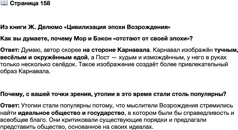 <p>Стр. 158</p>
<p>Из книги Ж. Делюмо &laquo;Цивилизация эпохи Возрождения&raquo;<br />В определённом отношении утописты XVI &mdash; начала XVII в. отстают от своей эпохи<br />и не понимают её. В то время как утверждается индивидуализм, который станет под-<br />питывать новую цивилизацию и способствовать её расцвету, они проповедуют жёст-<br />кий коллективизм. В момент, когда формируется национальное чувство и образуются<br />территориальные государства, они конструируют государства вне времени и про-<br />странства, без традиций и прошлого &mdash; государства, которые представляют собой го-<br />род или несколько городов. Но разве история этого времени не доказала, что одни<br />только города не способны вершить историю? Европейские литературы достигают<br />своего взлёта, но Томас Мор пытается сконструировать искусственный язык. Капи-<br />тализм развивается, но утописты отказываются от частной собственности и денег.</p>
<p>Как вы думаете, почему Мор и Бэкон &laquo;отстают от своей эпохи&raquo;?</p>
<p>Почему, с вашей точки зрения, утопии в это время стали столь популярны?</p>