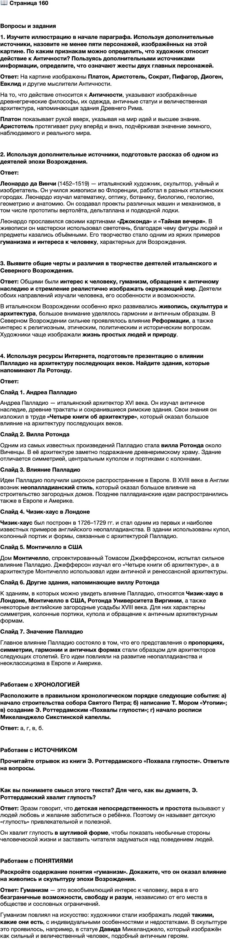 <p>Стр. 160</p>
<p>Вопросы и задания<br />1. Изучите иллюстрацию в начале параграфа. Используя дополнительные источники, назовите не менее пяти персонажей, изображённых на этой картине. По каким признакам можно определить, что художник относит действие к Античности? Пользуясь дополнительными источниками информации, определите, что означают жесты двух главных персонажей.</p>
<p>2. Используя дополнительные источники, подготовьте рассказ об одном из деятелей эпохи Возрождения.</p>
<p>3. Выявите общие черты и различия в творчестве деятелей итальянского и Северного Возрождения.</p>
<p>4. Используя ресурсы Интернета, подготовьте презентацию о влиянии Палладио на архитектуру последующих веков. Найдите здания, которые напоминают Ла Ротонду.</p>
<p>Работаем с ХРОНОЛОГИЕЙ<br />Расположите в правильном хронологическом порядке следующие события: а) начало строительства собора Святого Петра; б) написание Т. Мором &laquo;Утопии&raquo;; в) создание Э. Роттердамским &laquo;Похвалы глупости&raquo;; г) начало росписи Микеланджело Сикстинской капеллы.</p>
<p>Работаем с ИСТОЧНИКОМ<br />Прочитайте отрывок из книги Э. Роттердамского &laquo;Похвала глупости&raquo;. Ответьте на вопросы.</p>
<p>Прежде всего, кому не известно, что первые годы &mdash; самый приятный и весёлый возраст в жизни человека? Детей любят, целуют, ласкают, даже враг-чужеземец готов прийти к ним на помощь. Чем объяснить это, если не тем, что мудрая природа окутала младенцев привлекательным покровом глупости, который, чаруя родителей и воспитателей, вознаграждает их за труды, а малюткам доставляет любовь и опеку, для них необходимые.</p>
<p>Как вы понимаете смысл этого текста? Для чего, как вы думаете, Э. Роттердамский хвалит глупость?</p>
<p>Работаем с ПОНЯТИЯМИ<br />Раскройте содержание понятия &laquo;гуманизм&raquo;. Докажите, что он оказал влияние на живопись и скульптуру эпохи Возрождения.</p>