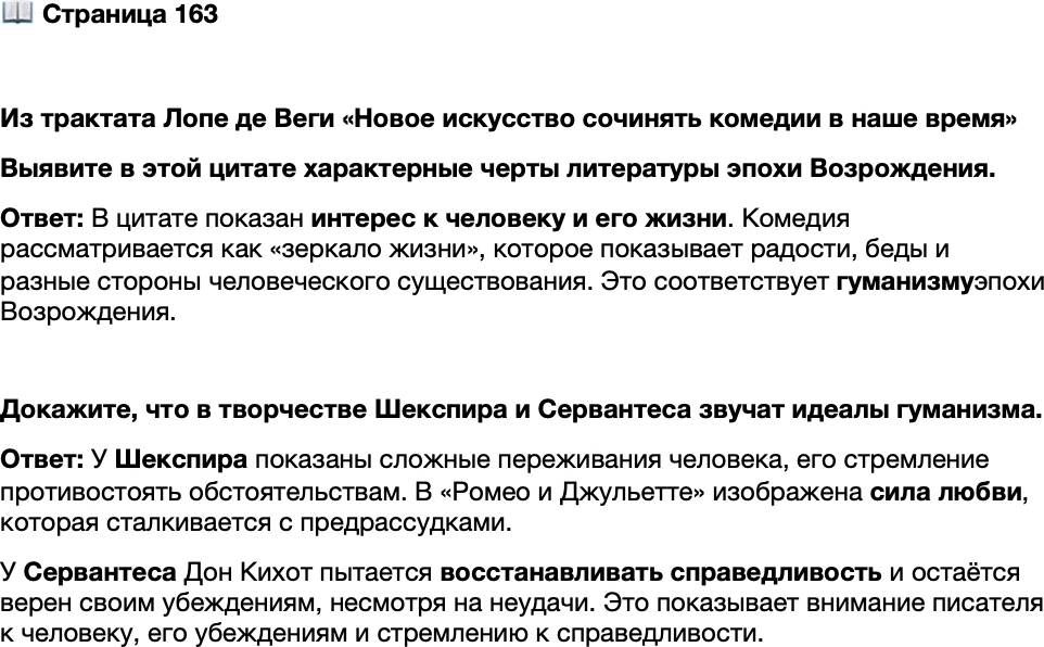 <p>Стр. 163</p>
<p>Из трактата Лопе де Веги &laquo;Новое искусство сочинять комедии в наше время&raquo;</p>
<p>Зеркалом жизни назвать почему мы комедию можем?<br />Что она юноше дать в силах и что старику?<br />Что в ней, помимо острот, цветов красноречья и разных<br />Нас поражающих слов, можно и должно искать?<br />Как посредине забав настигает беда человека&hellip;<br />Как соблюдают черёд в жизни прилив и отлив, &mdash;<br />Про это всё, о правилах забыв,<br />Внимай в комедии: тебе она<br />Покажет всё, чем наша жизнь полна.</p>
<p>Выявите в этой цитате характерные черты литературы эпохи Возрождения.</p>
<p>Докажите, что в творчестве Шекспира и Сервантеса звучат идеалы гуманизма.</p>