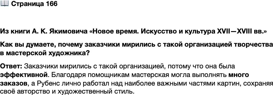 <p>Стр. 166</p>
<p>Из книги А. К. Якимовича &laquo;Новое время. Искусство и культура XVII&mdash;XVIII вв.&raquo;<br />Рубенс был не только гением кисти, но<br />и гением организации творческого процесса<br />и получения заказов. Чтобы справиться<br />с обилием заказов, он создал настоящую<br />фабрику, куда отобрал и частично подгото-<br />вил отличных помощников. Разделение тру-<br />да было продумано таким же образом, как<br />в текстильных или иных мануфактурах,<br />где каждый работник сосредоточивался на<br />одной или нескольких операциях. Это ока-<br />залось эффективным. На все мотивы и сю-<br />жеты были подобраны специалисты. Руко-<br />водитель дела проходил своей стремительной<br />и уверенной рукой по готовому полотну,<br />а иной раз более основательно прописывал<br />самые ответственные части и фи гуры.</p>
<p>Как вы думаете, почему заказчики мирились с такой организацией творчества в мастерской художника?</p>