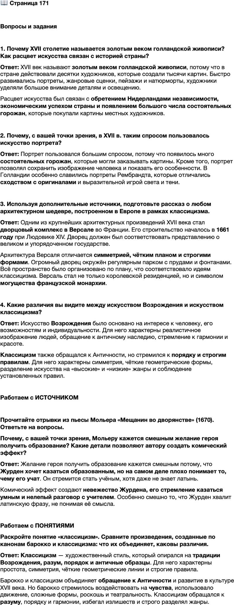 <p>Стр. 171</p>
<p>Вопросы и задания</p>
<p>1. Почему XVII столетие называется золотым веком голландской живописи? Как расцвет искусства связан с историей страны?</p>
<p>2. Почему, с вашей точки зрения, в XVII в. таким спросом пользовалось искусство портрета?</p>
<p>3. Используя дополнительные источники, подготовьте рассказ о любом архитектурном шедевре, построенном в Европе в рамках классицизма.</p>
<p>4. Какие различия вы видите между искусством Возрождения и искусством классицизма?<br />Работаем с ИСТОЧНИКОМ</p>
<p>Прочитайте отрывки из пьесы Мольера &laquo;Мещанин во дворянстве&raquo; (1670). Ответьте на вопросы.<br />У ч и т е л ь ф и л о с о ф и и. Итак, чему же вы хотите учиться?<br />Г-н Ж у р д е н. Чему только смогу: ведь я смерть как хочу стать учёным,<br />и такое зло меня берёт на отца и мать, что меня с малолетства не обучали всем<br />наукам!<br />У ч и т е л ь ф и л о с о ф и и. Это понятное чувство, nam sine doctrina vita est<br />quasi mortis imago. Вам это должно быть ясно, потому что вы, уж верно, знаете<br />латынь.<br />Г-н Ж у р д е н. Да, но вы всё-таки говорите так, как будто я её не знаю.<br />Объясните мне, что это значит.<br />У ч и т е л ь ф и л о с о ф и и. Это значит: без науки жизнь есть как бы подо-<br />бие смерти.<br />Г-н Ж у р д е н. Латынь говорит дело.</p>
<p>Почему, с вашей точки зрения, Мольеру кажется смешным желание героя получить образование? Какие детали позволяют автору создать комический эффект?</p>
<p>Работаем с ПОНЯТИЯМИ<br />Раскройте понятие &laquo;классицизм&raquo;. Сравните произведения, созданные по канонам барокко и классицизма: что их объединяет, каковы различия.</p>