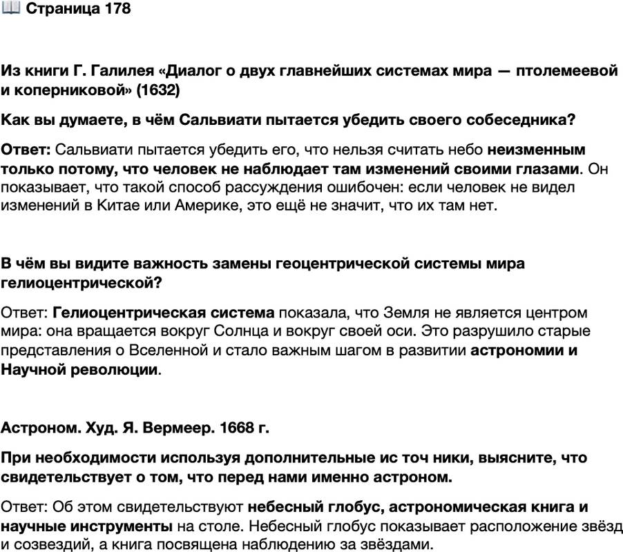 <p>Стр. 178</p>
<p>Из книги Г. Галилея &laquo;Диалог о двух главнейших системах мира &mdash; птолемеевой и коперниковой&raquo; (1632)<br />С а л ь в и а т и. Что касается первого довода, силу которого вы черпаете из<br />опыта, то я просил бы вас указать мне более точно, какие изменения видите вы<br />происходящими на Земле, но не на небе, на основании которых вы называете<br />Землю изменчивой, а небо нет.<br />С и м п л и ч и о. Я вижу, как на Земле непрерывно рождаются и разрушаются<br />травы, деревья, животные, как поднимаются ветры, дожди, грады, бури&hellip; из-<br />древле на небе не наблюдалось зарождения чего-либо нового, а также ничего,<br />что разрушалось бы.<br />С а л ь в и а т и. Но раз вы основываетесь на данных, доступных глазу или,<br />лучше сказать, очевидных, то вы должны считать Китай и Америку небесными<br />телами, так как, конечно, вы в них никогда не видели тех изменений, которые вы<br />видите здесь, в Италии, и поэтому, согласно вашему пониманию, эти страны<br />должны быть неизменными.</p>
<p>Как вы думаете, в чём Сальвиати пытается убедить своего собеседника?</p>
<p>В чём вы видите важность замены геоцентрической системы мира гелиоцентрической?</p>
<p>Астроном. Худ. Я. Вермеер. 1668 г.<br />При необходимости используя дополнительные ис точ ники, выясните, что свидетельствует о том, что перед нами именно астроном.</p>