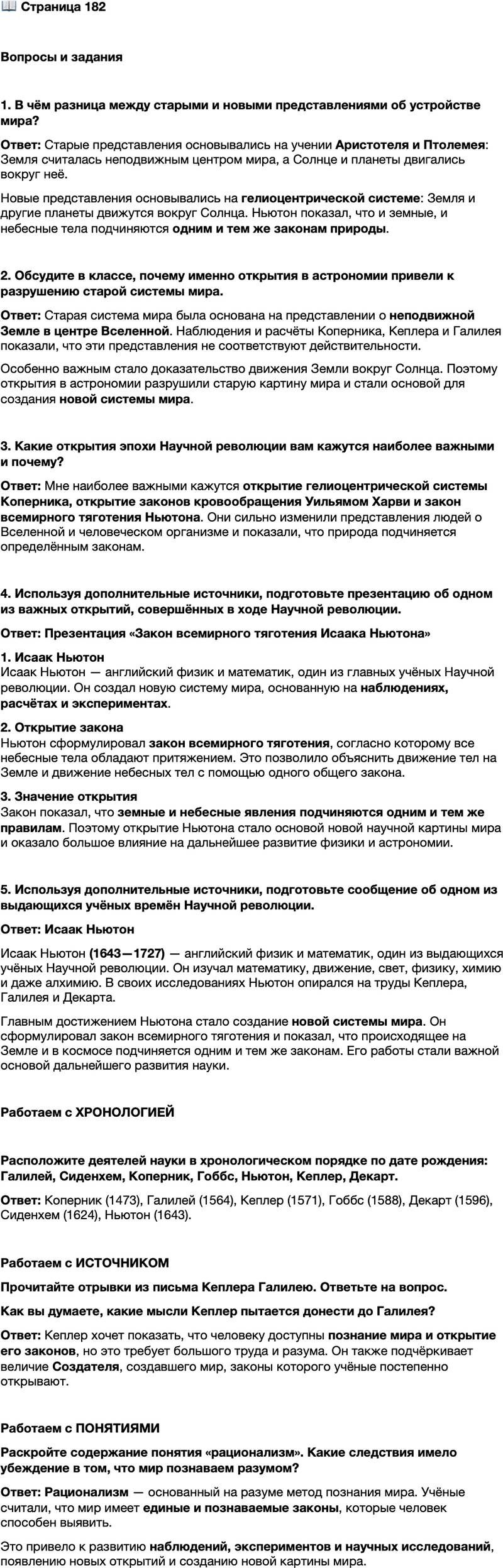 <p>Стр. 182</p>
<p>Вопросы и задания</p>
<p>1. В чём разница между старыми и новыми представлениями об устройстве мира?</p>
<p>2. Обсудите в классе, почему именно открытия в астрономии привели к разрушению старой системы мира.</p>
<p>3. Какие открытия эпохи Научной революции вам кажутся наиболее важными и почему?</p>
<p>4. Используя дополнительные источники, подготовьте презентацию об одном из важных открытий, совершённых в ходе Научной революции.</p>
<p>5. Используя дополнительные источники, подготовьте сообщение об одном из выдающихся учёных времён Научной революции.</p>
<p>Работаем с ХРОНОЛОГИЕЙ</p>
<p>Расположите деятелей науки в хронологическом порядке по дате рождения: Галилей, Сиденхем, Коперник, Гоббс, Ньютон, Кеплер, Декарт.</p>
<p>Работаем с ИСТОЧНИКОМ<br />Прочитайте отрывки из письма Кеплера Галилею. Ответьте на вопрос.<br />Сам Колумб заставлял своего читателя сомневаться, что больше достойно удивления: разум человека, догадавшегося о существовании нового мира по направлению дующих ветров, или же смелость попытки плыть в неизвестных водах и неиз меримом океане, приведшей к счастливому исполнению желаний.<br /><&hellip;> Слава Cоздателя этого мира больше, чем у его созерцателя, так как первый взял теорию создания из себя, а второй только с очень большим трудом узнал теорию, скрытую в создании.</p>
<p>Как вы думаете, какие мысли Кеплер пытается донести до Галилея?</p>
<p>Работаем с ПОНЯТИЯМИ</p>
<p>Раскройте содержание понятия &laquo;рационализм&raquo;. Какие следствия имело убеждение в том, что мир познаваем разумом?</p>