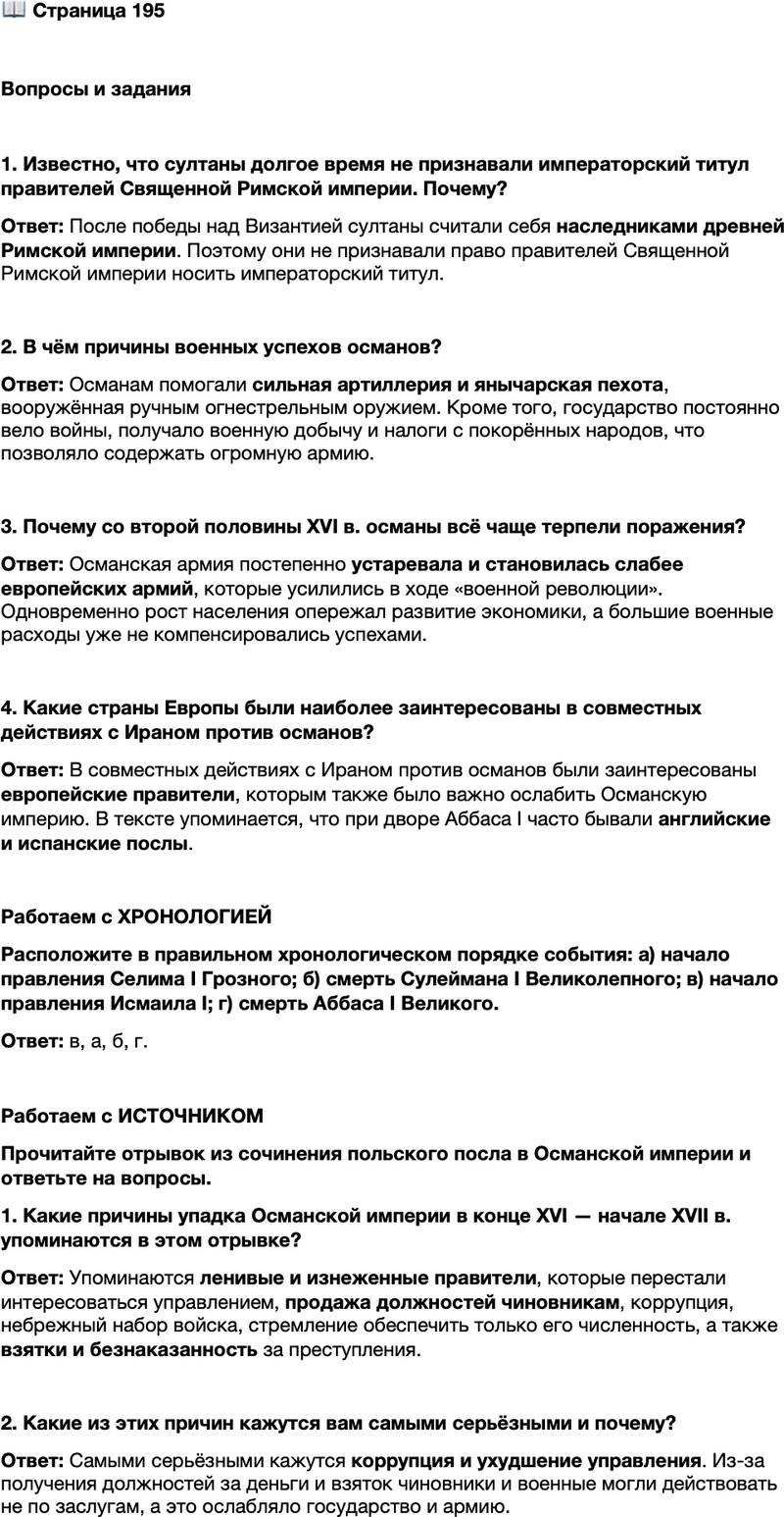 <p>Стр. 195</p>
<p>Вопросы и задания<br />1. Известно, что султаны долгое время не признавали императорский титул правителей Священной Римской империи. Почему?</p>
<p>2. В чём причины военных успехов османов?</p>
<p>3. Почему со второй половины XVI в. османы всё чаще терпели поражения?</p>
<p>4. Какие страны Европы были наиболее заинтересованы в совместных действиях с Ираном против османов?</p>
<p>Работаем с ХРОНОЛОГИЕЙ<br />Расположите в правильном хронологическом порядке события: а) начало правления Селима I Грозного; б) смерть Сулеймана I Великолепного; в) начало правления Исмаила I; г) смерть Аббаса I Великого.</p>
<p>Работаем с ИСТОЧНИКОМ<br />Прочитайте отрывок из сочинения польского посла в Османской империи и ответьте на вопросы.<br />После Сулеймана едва ли не до настоящего времени правили государи ленивые и изнеженные&hellip; которые любовались своим величием, но не интересовались, каким путём достигли этого величия. Раньше всего испортили сословие чиновников, которые начали получать блага не за заслуги, а за деньги.<br />Также христиане, из детей которых набирают янычар, предпочитали выкупать своих сыновей, видя, что всё превратилось в предмет торговли. Набор войска производился небрежно, важно было только обеспечить его численность. Проступки и злодеяния, которые прежде карались смертной казнью,<br />теперь прощались за взятки старшим начальникам.</p>
<p>1. Какие причины упадка Османской империи в конце XVI &mdash; начале XVII в. упоминаются в этом отрывке?</p>
<p>2. Какие из этих причин кажутся вам самыми серьёзными и почему?</p>