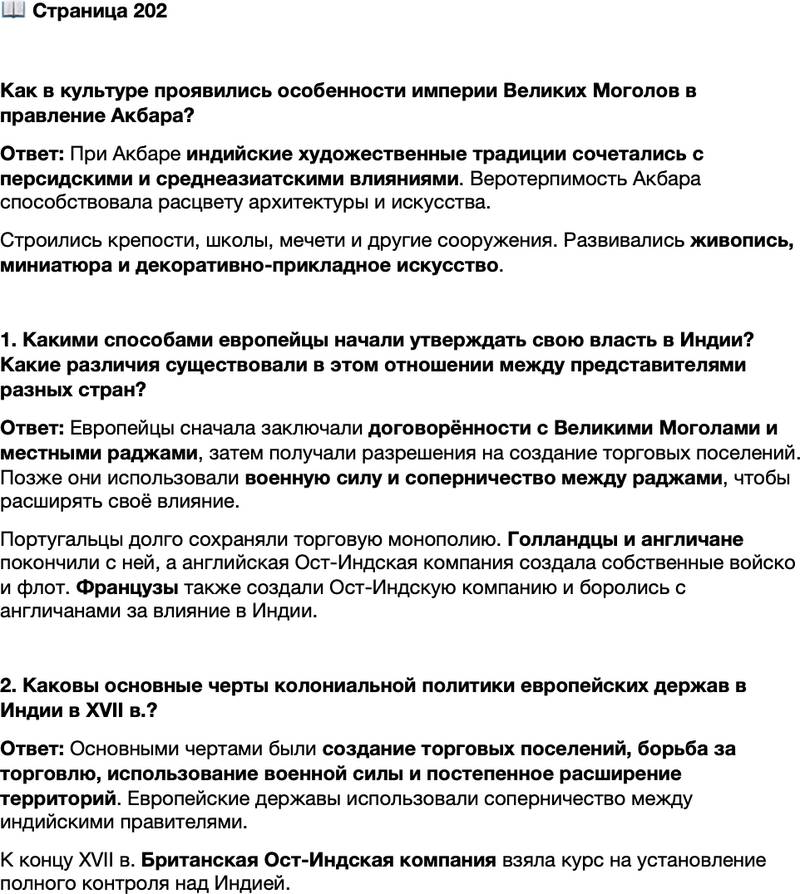 <p>Стр. 202</p>
<p>Как в культуре проявились особенности империи Великих Моголов в правление Акбара?</p>
<p>1. Какими способами европейцы начали утверждать свою власть в Индии? Какие различия существовали в этом отношении между представителями разных стран?</p>
<p>2. Каковы основные черты колониальной политики европейских держав в Индии в XVII в.?</p>