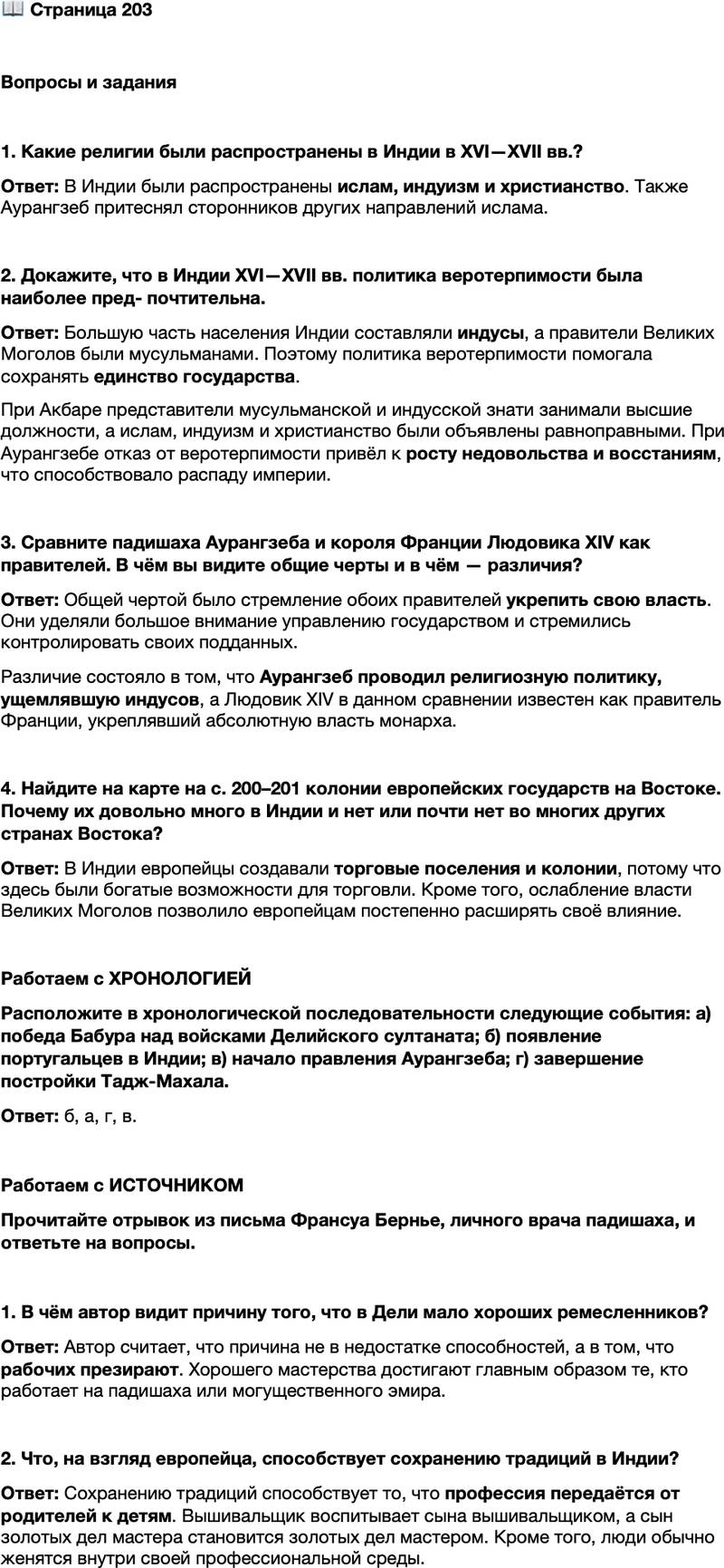 <p>Стр. 203</p>
<p>Вопросы и задания</p>
<p>1. Какие религии были распространены в Индии в XVI&mdash;XVII вв.?</p>
<p>2. Докажите, что в Индии XVI&mdash;XVII вв. политика веротерпимости была наиболее пред- почтительна.</p>
<p>3. Сравните падишаха Аурангзеба и короля Франции Людовика XIV как правителей. В чём вы видите общие черты и в чём &mdash; различия?</p>
<p>4. Найдите на карте на с. 200&ndash;201 колонии европейских государств на Востоке. Почему их довольно много в Индии и нет или почти нет во многих других странах Востока?</p>
<p>Работаем с ХРОНОЛОГИЕЙ<br />Расположите в хронологической последовательности следующие события: а) победа Бабура над войсками Делийского султаната; б) появление португальцев в Индии; в) начало правления Аурангзеба; г) завершение постройки Тадж-Махала.</p>
<p>Работаем с ИСТОЧНИКОМ<br />Прочитайте отрывок из письма Франсуа Бернье, личного врача падишаха, и ответьте на вопросы.<br />Отсутствие в Дели хороших ремесленников, по-моему, объясняется не недостатком дарования, а тем, что рабочих здесь презирают&hellip; Поэтому совершенства в своём ремесле достигает только тот, кто состоит на службе у падишаха или какого-нибудь могущественного эмира и работает только на своего хозяина&hellip;<br />Тихо течёт их жизнь, и никто не стремится улучшить положение, в котором он очутился по рождению. Вышивальщик воспитывает своего сына вышивальщиком, сын золотых дел мастера становится золотых дел мастером&hellip; Никто не женится иначе, как в своей профессиональной среде, и этот обычай почти<br />столь же строго соблюдается&hellip;</p>
<p>1. В чём автор видит причину того, что в Дели мало хороших ремесленников?</p>
<p>2. Что, на взгляд европейца, способствует сохранению традиций в Индии?</p>