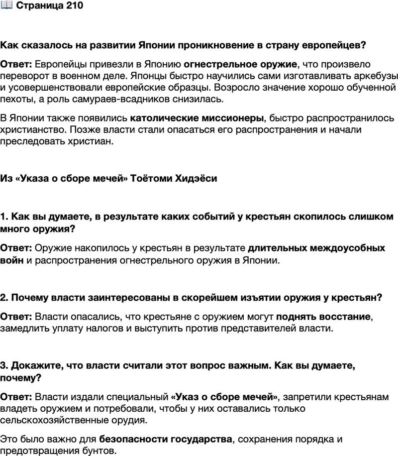<p>Стр. 210</p>
<p>Как сказалось на развитии Японии проникновение в страну европейцев?</p>
<p>Из &laquo;Указа о сборе мечей&raquo; Тоётоми Хидэёси<br />1) Решительно требую прекратить во всех провинциях владение и ношение крестьянами мечей, коротких мечей, луков, ружей и других видов оружия. Основания для этого следующие: скапливается ненужное оружие, задерживается уплата годовых податей и становятся возможными случаи, когда замышляются бунты и толпа восстаёт против представителей власти. <&hellip;><br />3) Крестьяне должны иметь только сельскохозяйственные орудия и работать на поле. Так должны поступать всегда и их потомки. Нужно быть милостивым к крестьянам, но заставить их соблюдать это. В этом основа благополучия народа и безопасности государства&hellip;</p>
<p>1. Как вы думаете, в результате каких событий у крестьян скопилось слишком много оружия?</p>
<p>2. Почему власти заинтересованы в скорейшем изъятии оружия у крестьян?</p>
<p>3. Докажите, что власти считали этот вопрос важным. Как вы думаете, почему?</p>