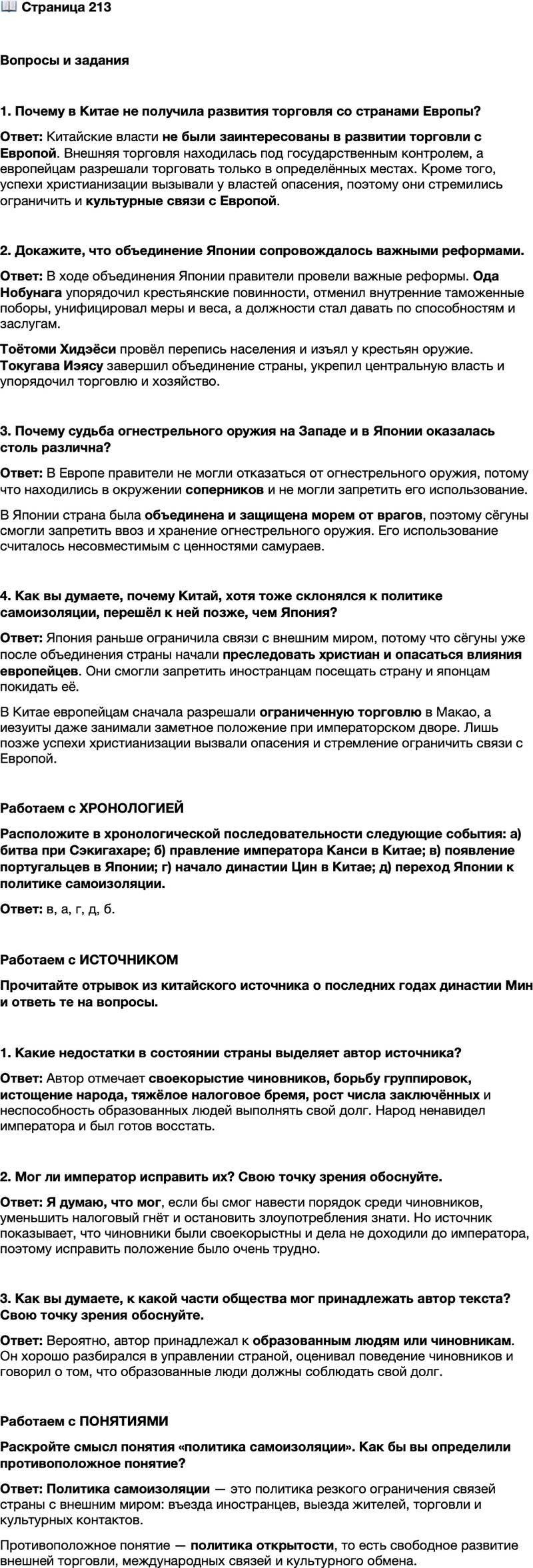 <p>Стр. 213</p>
<p>Вопросы и задания</p>
<p>1. Почему в Китае не получила развития торговля со странами Европы?</p>
<p>2. Докажите, что объединение Японии сопровождалось важными реформами.</p>
<p>3. Почему судьба огнестрельного оружия на Западе и в Японии оказалась столь различна?</p>
<p>4. Как вы думаете, почему Китай, хотя тоже склонялся к политике самоизоляции, перешёл к ней позже, чем Япония?</p>
<p>Работаем с ХРОНОЛОГИЕЙ<br />Расположите в хронологической последовательности следующие события: а) битва при Сэкигахаре; б) правление императора Канси в Китае; в) появление португальцев в Японии; г) начало династии Цин в Китае; д) переход Японии к политике самоизоляции.</p>
<p>Работаем с ИСТОЧНИКОМ<br />Прочитайте отрывок из китайского источника о последних годах династии Мин и ответь те на вопросы.<br />Наш государь вовсе не тёмен, но он одинок, и дела не доходят до него. Все чиновники своекорыстны. Они составляют группировки, а преданность и честность их ничтожна. Все доходы идут в руки царских родственников и знати, а силы народа истощены до крайности.<br />Брошенных в тюрьмы всё больше и больше, а образованные не помышляют о соблюдении своего долга. Гнёт от налогов становится всё тяжелей. Народ ненавидит императора и готов погибнуть, чтобы погиб и он.</p>
<p>1. Какие недостатки в состоянии страны выделяет автор источника?</p>
<p>2. Мог ли император исправить их? Свою точку зрения обоснуйте.</p>
<p>3. Как вы думаете, к какой части общества мог принадлежать автор текста? Свою точку зрения обоснуйте.</p>
<p>Работаем с ПОНЯТИЯМИ<br />Раскройте смысл понятия &laquo;политика самоизоляции&raquo;. Как бы вы определили противоположное понятие?</p>