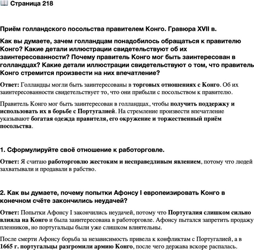 <p>Стр. 218</p>
<p>Приём голландского посольства правителем Конго. Гравюра XVII в.<br />Как вы думаете, зачем голландцам понадобилось обращаться к правителю Конго? Какие детали иллюстрации свидетельствуют об их заинтересованности? Почему правитель Конго мог быть заинтересован в голландцах? Какие детали иллюстрации свидетельствуют о том, что правитель Конго стремится произвести на них впечатление?</p>
<p>1. Сформулируйте своё отношение к работорговле.</p>
<p>2. Как вы думаете, почему попытки Афонсу I европеизировать Конго в конечном счёте закончились неудачей?</p>