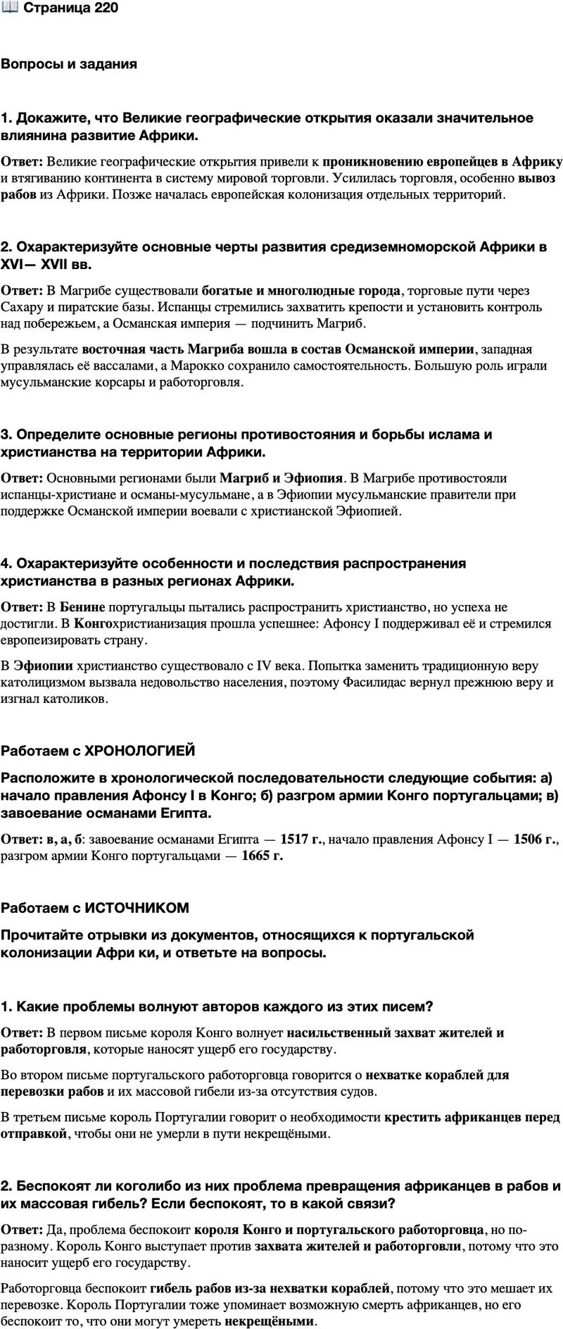 <p>Стр. 220</p>
<p>опросы и задания<br />1. Докажите, что Великие географические открытия оказали значительное влиянина развитие Африки.</p>
<p>2. Охарактеризуйте основные черты развития средиземноморской Африки в XVI&mdash; XVII вв.</p>
<p>3. Определите основные регионы противостояния и борьбы ислама и христианства на территории Африки.</p>
<p>4. Охарактеризуйте особенности и последствия распространения христианства в разных регионах Африки.</p>
<p>Работаем с ХРОНОЛОГИЕЙ<br />Расположите в хронологической последовательности следующие события: а) начало правления Афонсу I в Конго; б) разгром армии Конго португальцами; в) завоевание османами Египта.</p>
<p>Работаем с ИСТОЧНИКОМ<br />Прочитайте отрывки из документов, относящихся к португальской колонизации Афри ки, и ответьте на вопросы.</p>
<p>1. Нашему королевству наносится такой урон, что мы должны принять необходимые меры. ...торговцы ежедневно уводят уроженцев страны&hellip; сознательно крадут их&hellip; мы просим Ваше Величество помочь нам в этих обстоятельствах&hellip; чтобы в нашем королевстве ни работорговли, ни рынка рабов больше<br />не было. Из письма короля Конго королю Португалии<br />2. &hellip;Я занят в значительной степени отправкой судов, которые не прибывают в достаточном числе, вследствие чего в порту всегда остаются рабы, погрузка которых не может быть осуществлена... Огромное число рабов умирает из-за отсутствия кораблей.<br />Из письма португальского работорговца своему королю<br />3. Следует крестить негров, отправляемых из Гвинеи, на каравеллах, на которых они поплывут, или в лавках и домах, куда их помещают [перед отправкой], ибо некоторые заболевают и умирают в пути, не будучи крещёными&hellip;<br />Из письма короля Португалии португальским миссионерам в Гвинее</p>
<p>1. Какие проблемы волнуют авторов каждого из этих писем?</p>
<p>2. Беспокоят ли коголибо из них проблема превращения африканцев в рабов и их массовая гибель? Если беспокоят, то в какой связи?</p>