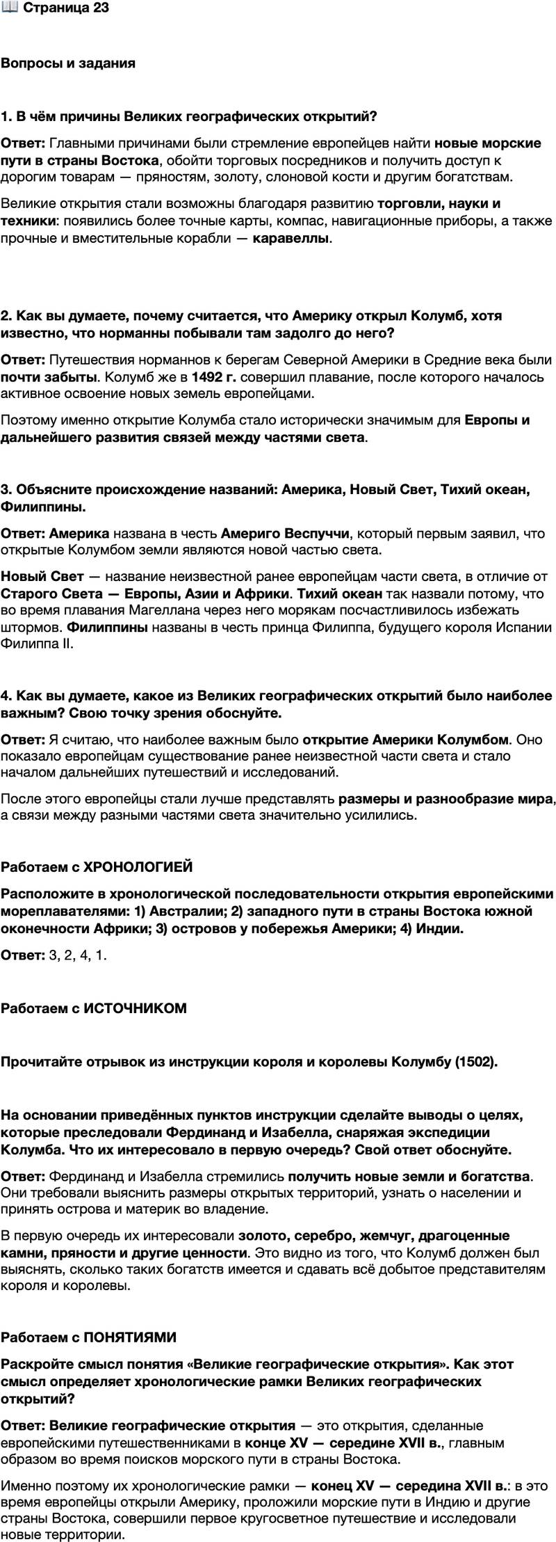 <p>Стр. 23</p>
<p>Вопросы и задания</p>
<p>1. В чём причины Великих географических открытий?</p>
<p>2. Как вы думаете, почему считается, что Америку открыл Колумб, хотя известно, что норманны побывали там задолго до него?</p>
<p>3. Объясните происхождение названий: Америка, Новый Свет, Тихий океан, Филиппины.</p>
<p>4. Как вы думаете, какое из Великих географических открытий было наиболее важным? Свою точку зрения обоснуйте.</p>
<p>Работаем с ХРОНОЛОГИЕЙ<br />Расположите в хронологической последовательности открытия европейскими мореплавателями: 1) Австралии; 2) западного пути в страны Востока южной оконечности Африки; 3) островов у побережья Америки; 4) Индии.</p>
<p>Работаем с ИСТОЧНИКОМ</p>
<p>Прочитайте отрывок из инструкции короля и королевы Колумбу (1502).</p>
<p>&hellip;И вы должны для нас и от нашего имени принять во владение эти острова и материк, которые вы откроете, и сообщить нам, как велики указанные острова, и составить памятную записку о них и о людях, их населяющих&hellip;<br />На островах и материке, которые будут вами открыты, вы должны узнать всё о золоте, серебре, жемчуге, драгоценных камнях и пряностях и других ценностях, которые там имеются, и установить, в каком количестве они есть и каково их происхождение&hellip;<br />Всё, что будет добыто и приобретено на этих островах и материке &mdash; будь то золото, серебро, жемчуг, драгоценные камни и пряности или иные ценности, &mdash; надлежит сдавать&hellip; в вашем присутствии и в присутствии нашего нотариуса и должностного лица, которого мы посылаем.</p>
<p>На основании приведённых пунктов инструкции сделайте выводы о целях, которые преследовали Фердинанд и Изабелла, снаряжая экспедиции Колумба. Что их интересовало в первую очередь? Свой ответ обоснуйте.</p>
<p>Работаем с ПОНЯТИЯМИ<br />Раскройте смысл понятия &laquo;Великие географические открытия&raquo;. Как этот смысл определяет хронологические рамки Великих географических открытий?</p>