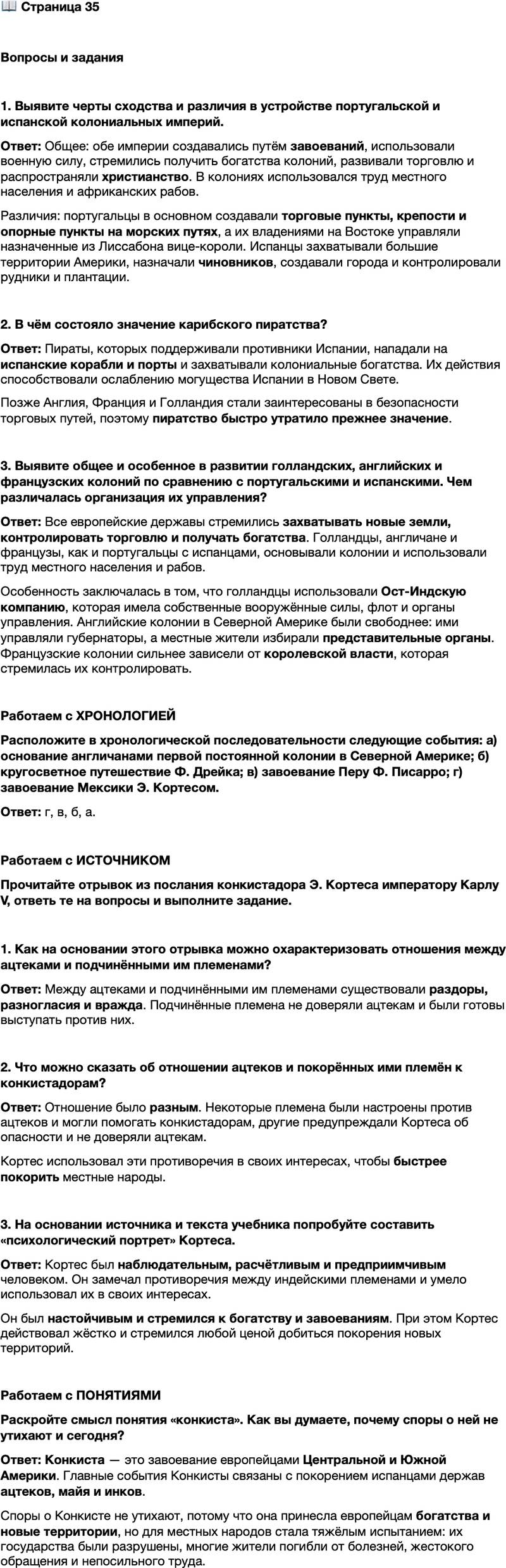 <p>Стр. 35</p>
<p>Вопросы и задания</p>
<p>1. Выявите черты сходства и различия в устройстве португальской и испанской колониальных империй.</p>
<p>2. В чём состояло значение карибского пиратства?</p>
<p>3. Выявите общее и особенное в развитии голландских, английских и французских колоний по сравнению с португальскими и испанскими. Чем различалась организация их управления?</p>
<p>Работаем с ХРОНОЛОГИЕЙ<br />Расположите в хронологической последовательности следующие события: а) основание англичанами первой постоянной колонии в Северной Америке; б) кругосветное путешествие Ф. Дрейка; в) завоевание Перу Ф. Писарро; г) завоевание Мексики Э. Кортесом.</p>
<p>Работаем с ИСТОЧНИКОМ<br />Прочитайте отрывок из послания конкистадора Э. Кортеса императору Карлу V, ответь те на вопросы и выполните задание.<br />...Они [послы правителя ацтеков Монтесумы] многими путями и способами старались настроить меня против своих соседей, говоря, что те меня обманывают&hellip; с целью усыпить мою бдительность, чтобы совершить какое-нибудь предательство. Жители же этой области&hellip; предупреждали и неоднократно&hellip; чтобы я не доверял послам Монтесумы&hellip; Глядя на их [индейцев] раздоры и разногласия, я немало радовался, по- скольку полагал, что мне это как нельзя более на руку и что таким путём они быстрее будут покорены; я только повторял про себя известную поговорку: &laquo;Разделяй и властвуй&raquo; &mdash; и даже вспомнил евангельское изречение, гласящее: &laquo;Всякое государство, страдающее от раздоров, разрушается&raquo;; и вёл и с теми, и с другими свою игру&hellip;</p>
<p>1. Как на основании этого отрывка можно охарактеризовать отношения между ацтеками и подчинёнными им племенами?</p>
<p>2. Что можно сказать об отношении ацтеков и покорённых ими племён к конкистадорам?</p>
<p>3. На основании источника и текста учебника попробуйте составить &laquo;психологический портрет&raquo; Кортеса.</p>
<p>Работаем с ПОНЯТИЯМИ<br />Раскройте смысл понятия &laquo;конкиста&raquo;. Как вы думаете, почему споры о ней не утихают и сегодня?</p>